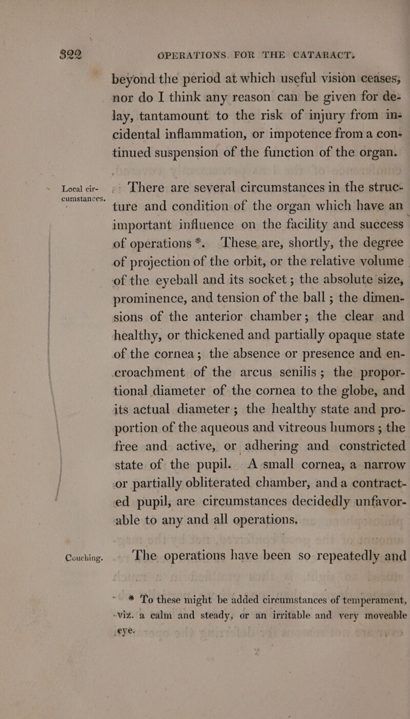 ~ Local cir- cumstances. Couching. OPERATIONS. FOR. THE CATARACT, beyond the period at which useful vision ceases; nor do I think any reason can be given for de- lay, tantamount to the risk of injury from im- cidental inflammation, or impotence froma con- tinued suspension of the function of the organ. There are several circumstances in the struc- ture and condition of the organ which have an important influence on the facility and success of operations *. ‘These. are, shortly, the degree of projection of the orbit, or the relative volume. of the eyeball and its socket ; the absolute size, prominence, and tension of the ball ; the dimen- sions of the anterior chamber; the clear and healthy, or thickened and partially opaque state tional diameter of the cornea to the globe, and its actual diameter; the healthy state and pro- portion of the aqueous and vitreous humors ; the free and active, or adhering and constricted state of the pupil. A small cornea, a narrow The. operations have been so repeatedly and (