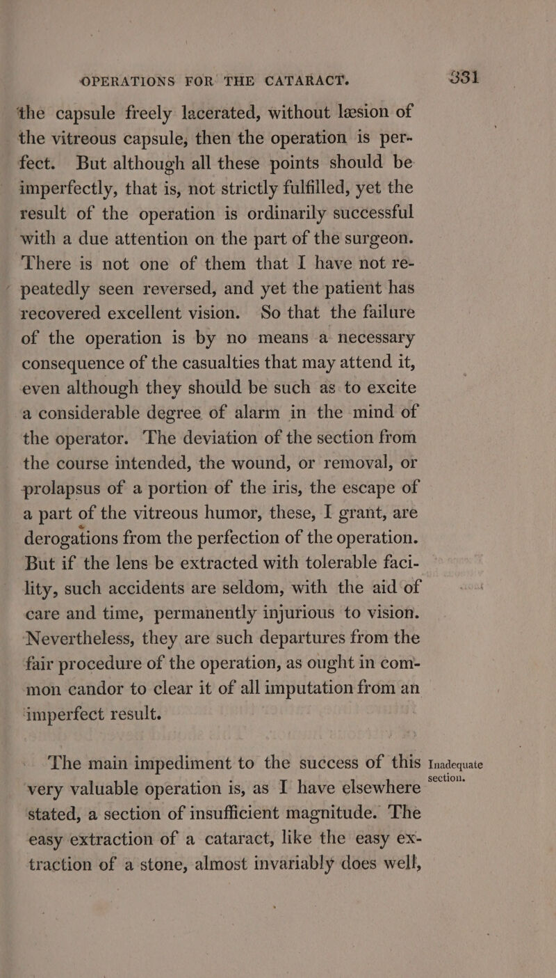 the capsule freely lacerated, without lesion of the vitreous capsule; then the operation is per- fect. But although all these points should be imperfectly, that is, not strictly fulfilled, yet the result of the operation is ordinarily successful with a due attention on the part of the surgeon. There is not one of them that I have not re- - peatedly seen reversed, and yet the patient has recovered excellent vision. So that the failure of the operation is by no means a necessary consequence of the casualties that may attend it, even although they should be such as to excite a considerable degree of alarm in the mind of the operator. The deviation of the section from the course intended, the wound, or removal, or prolapsus of a portion of the iris, the escape of a part of the vitreous humor, these, I grant, are derogations from the perfection of the operation. But if the lens be extracted with tolerable faci- lity, such accidents are seldom, with the aid of care and time, permanently injurious to vision. Nevertheless, they are such departures from the fair procedure of the operation, as ought in com- mon candor to clear it of all imputation from an imperfect result. The main impediment to the success of this tmadequate . ° ‘ section. very valuable operation is, as I have elsewhere stated, a section of insufficient magnitude. The easy extraction of a cataract, like the easy ex- traction of a stone, almost invariably does well,