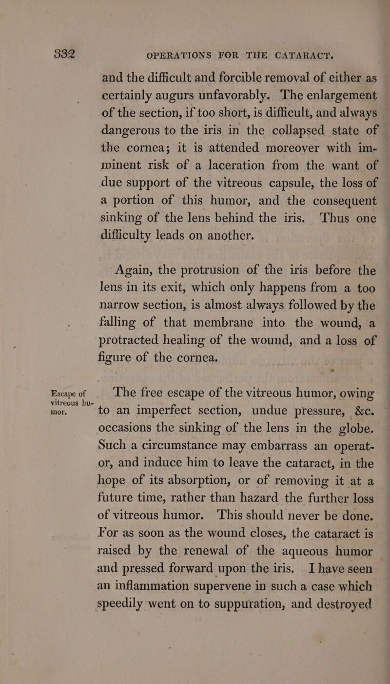 Escape of vitreous hu- mor. and the difficult and forcible removal of either as © certainly augurs unfavorably. The enlargement of the section, if too short, is difficult, and always | dangerous to the iris in the collapsed state of the cornea; it is attended moreover with im- minent risk of a laceration from the want of — due support of the vitreous capsule, the loss of a portion of this humor, and the consequent sinking of the lens behind the iris. ‘Thus one difficulty leads on another. Again, the protrusion of the iris before the lens in its exit, which only happens from a too narrow section, is almost always followed by the falling of that membrane into the wound, a protracted healing of the wound, and a loss of figure of the cornea. The free escape of the vitreous humor, owing to an imperfect section, undue pressure, &amp;c. occasions the sinking of the lens in the globe. © Such a circumstance may embarrass an operat- or, and induce him to leave the cataract, in the hope of its absorption, or of removing it at a future time, rather than hazard the further loss of vitreous humor. This should never be done. For as soon as the wound closes, the cataract is © raised by the renewal of the aqueous humor — and pressed forward upon the iris. . I have seen an inflammation supervene in such a case which speedily went on to supputation, and destroyed