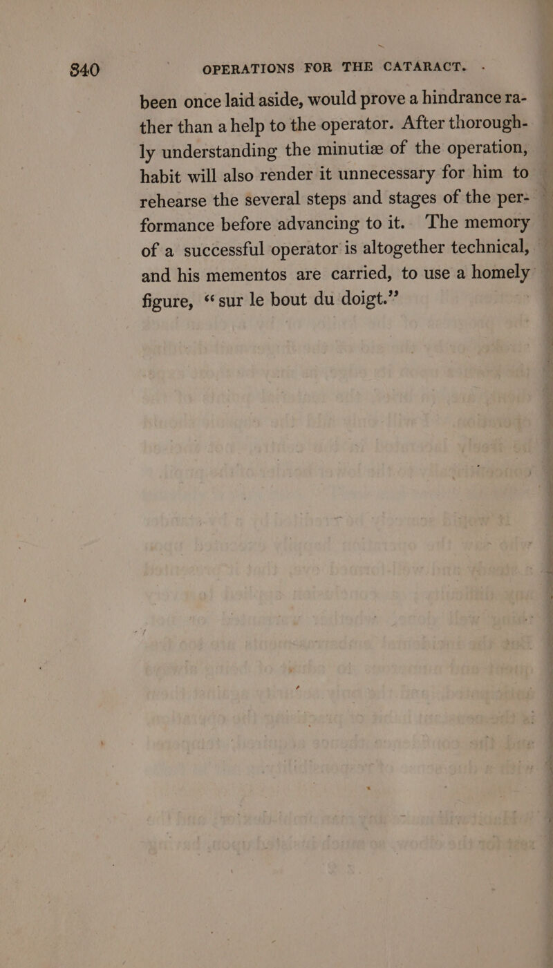 been once laid aside, would prove a hindrance ra- ther than a help to the operator. After thorough- ly understanding the minutiz of the operation, habit will also render it unnecessary for him to formance before advancing to it. The memory — : of a successful operator is altogether technical, and his mementos are carried, to use a homely figure, “sur le bout du doigt.”