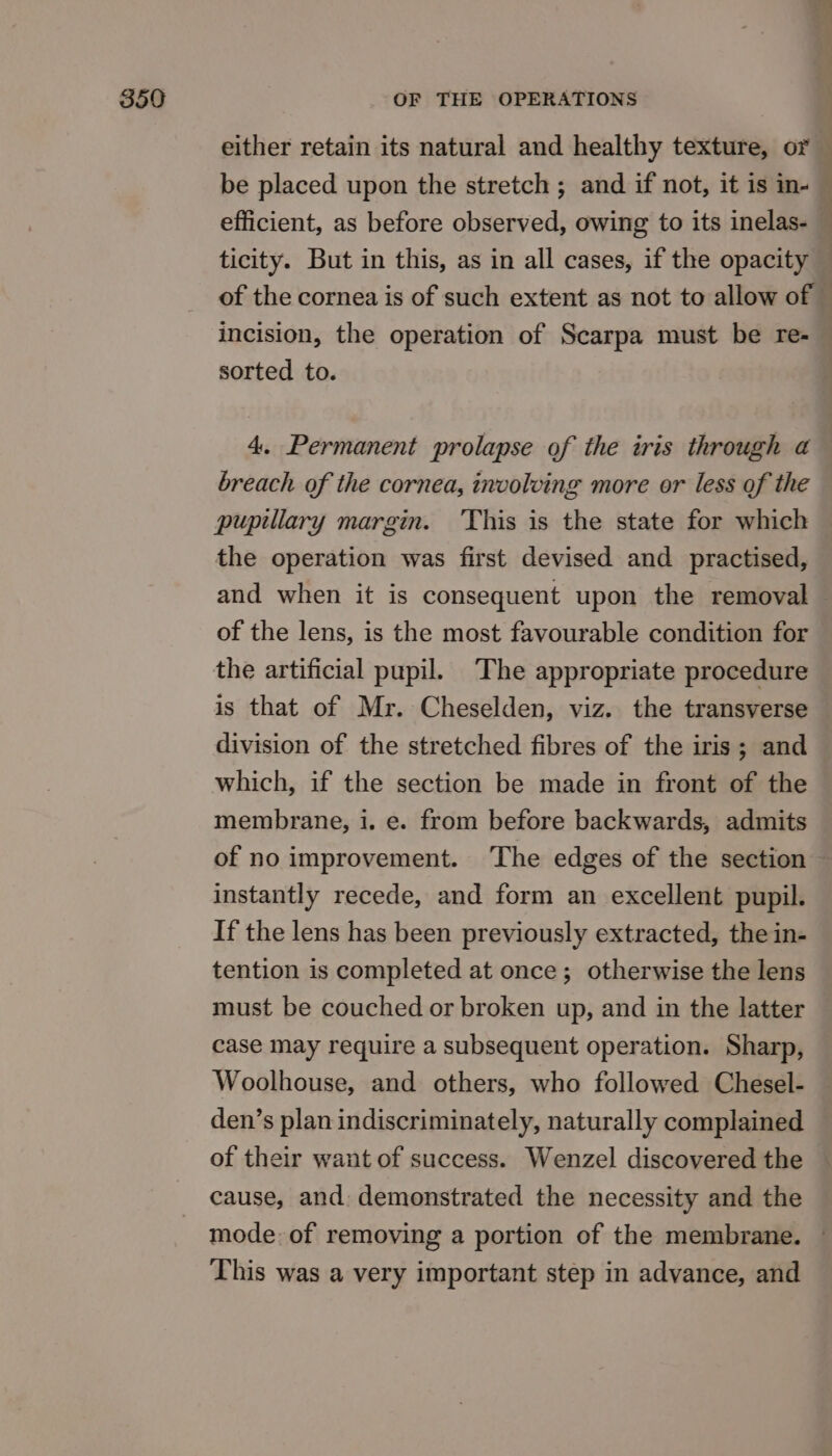 either retain its natural and healthy texture, or — be placed upon the stretch ; and if not, it is in- — efficient, as before observed, owing to its inelas- — ticity. But in this, as in all cases, if the opacity of the cornea is of such extent as not to allow of — incision, the operation of Scarpa must be re- sorted to. 4. Permanent prolapse of the iris through a breach of the cornea, involving more or less of the pupillary margin. ‘This is the state for which the operation was first devised and practised, and when it is consequent upon the removal — of the lens, is the most favourable condition for the artificial pupil. The appropriate procedure is that of Mr. Cheselden, viz. the transverse division of the stretched fibres of the iris; and which, if the section be made in front of the membrane, i. e. from before backwards, admits of no improvement. ‘The edges of the section instantly recede, and form an excellent pupil. If the lens has been previously extracted, the in- tention is completed at once; otherwise the lens must be couched or broken up, and in the latter case may require a subsequent operation. Sharp, Woolhouse, and others, who followed Chesel- den’s plan indiscriminately, naturally complained of their want of success. Wenzel discovered the cause, and: demonstrated the necessity and the mode: of removing a portion of the membrane. — This was a very important step in advance, and