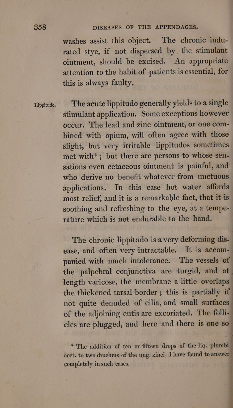 washes assist this object. The chronic indu- rated stye, if not dispersed by the stimulant ointment, should be excised. An appropriate attention to the habit of patients is essential, for this is always faulty. The acute lippitudo generally yields to a single stimulant application. Some exceptions however occur. The lead and zinc ointment, or one com- bined with opium, will often agree with those slight, but very irritable lippitudos sometimes met with*; but there are persons to whose sen- sations even cetaceous ointment is painful, and who derive no benefit whatever from unctuous applications. In this case hot water affords most relief, and it is a remarkable fact, that it is soothing and refreshing to the eye, at a tempe- rature which is not endurable to the hand. The chronic lippitudo is a very deforming dis- ease, and often very intractable. It is accom- panied with much intolerance. The vessels of the palpebral conjunctiva are turgid, and at | length varicose, the membrane a little overlaps the thickened tarsal border ; this is partially if not quite denuded of cilia, and small surfaces of the adjoining cutis are excoriated. The folli« cles are plugged, and here and there is one so. - * The addition of ten or fifteen drops of the liq. plumbi acet. to two drachms of the ung. zinci, I have found to answer completely in such cases. a a