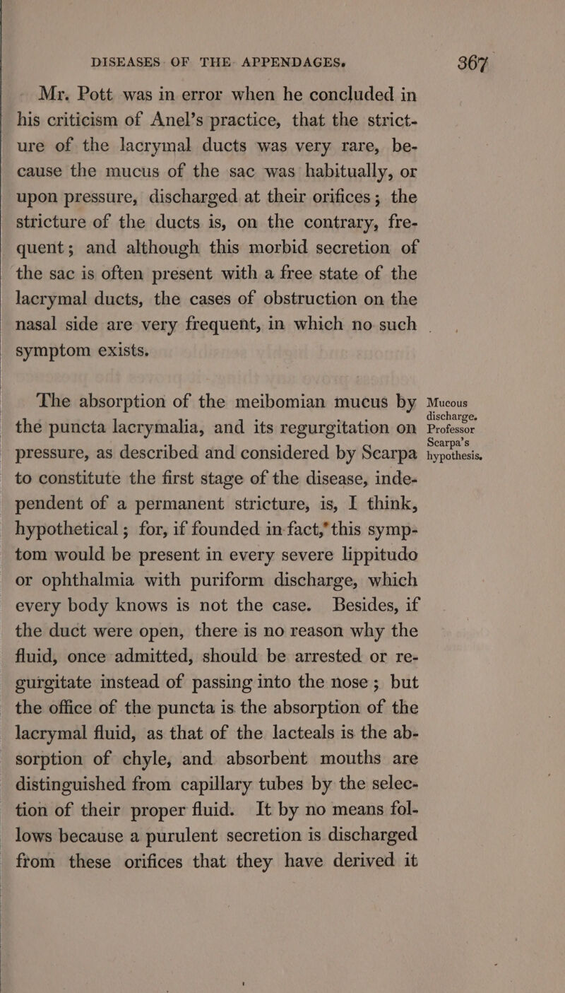 Mr. Pott was in error when he concluded in his criticism of Anel’s practice, that the strict- ure of the lacrymal ducts was very rare, be- cause the mucus of the sac was habitually, or upon pressure, discharged at their orifices; the stricture of the ducts is, on the contrary, fre- quent; and although this morbid secretion of the sac is often present with a free state of the lacrymal ducts, the cases of obstruction on the symptom exists. The absorption of the meibomian mucus by to constitute the first stage of the disease, inde- or ophthalmia with puriform discharge, which every body knows is not the case. Besides, if the duct were open, there is no reason why the fluid, once admitted, should be arrested or re- curgitate instead of passing into the nose; but lacrymal fluid, as that of the lacteals is the ab- Mucous discharge. Professor Scarpa’s hypothesis.