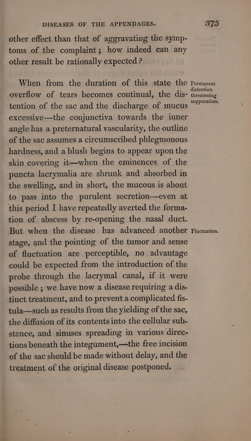 other effect than that of aggravating the symp- other result be rationally expected ? When from the duration of this state the tention of the sac and the discharge of mucus excessive—the conjunctiva towards the inner angle has a preternatural vascularity, the outline of the sac assumes a circumscribed phlegmonous hardness, and a blush begins to appear upon the skin covering it—when the eminences of the puncta lacrymalia are shrunk and absorbed in the swelling, and in short, the mucous is about to pass into the purulent secretion—even at this period I have repeatedly averted the forma- tion of abscess by re-opening the nasal duct. But when the disease has advanced another stage, and the pointing of the tumor and sense of fluctuation are perceptible, no advantage could be expected from the introduction of the probe through the lacrymal canal, if it were possible ; we have now a disease requiring a dis- tinct treatment, and to prevent a complicated fis- tula—such as results from the yielding of the sac, the diffusion of its contents into the cellular sub- stance, and sinuses spreading in various direc- Permanent distention threatening suppuration. Fluctuation.