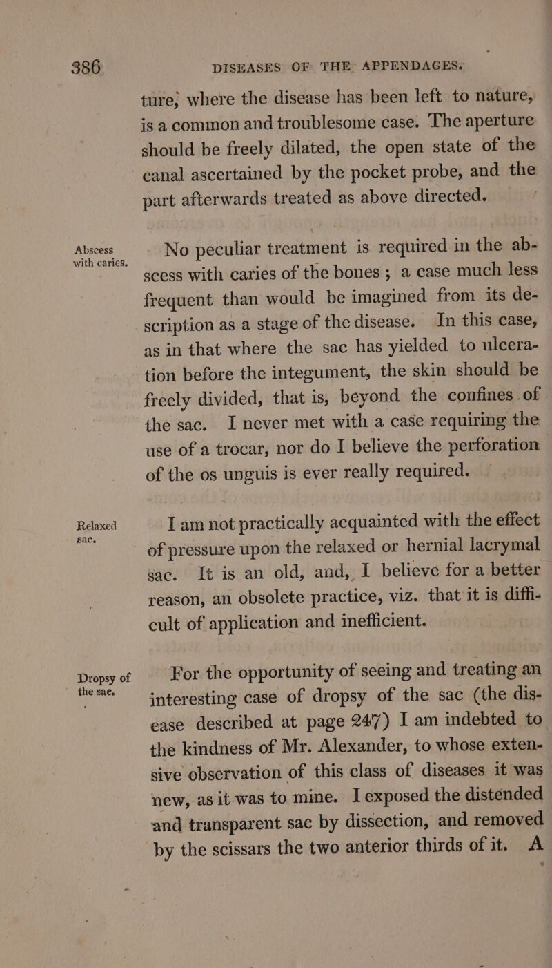 Abscess Relaxed sac. Dropsy of the sae. ture) where the disease has been left to nature, is a common and troublesome case. The aperture should be freely dilated, the open state of the canal ascertained by the pocket probe, and the part afterwards treated as above directed. No peculiar treatment is required in the ab- scess with caries of the bones ; a case much less frequent than would be imagined from its de- scription as a stage of the disease. In this case, as in that where the sac has yielded to ulcera- tion before the integument, the skin should be freely divided, that is, beyond the confines of the sac. I never met with a case requiring the use of a trocar, nor do I believe the perforation of the os unguis is ever really required. Tam not practically acquainted with the effect sac. It is an old, and, I believe for a better reason, an obsolete practice, v viz. that it is diffi- cult of application and inefficient. For the opportunity of seeing and treating an interesting case of dropsy of the sac (the dis- ease described at page 24'7) I am indebted to the kindness of Mr. Alexander, to whose exten- sive observation of this class of diseases it was new, as it-was to mine. I exposed the distended and transparent sac by dissection, and removed