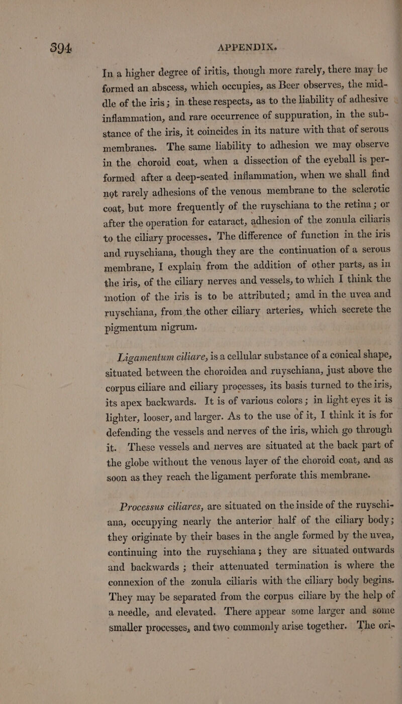 In a higher degree of iritis, though more rarely, there may be formed an abscess, which occupies, as Beer observes, the mid- dle of the iris; in.these respects, as to the liability of adhesive — inflammation, and rare occurrence of suppuration, in the sub- stance of the iris, it coincides in its nature with that of serous membranes. The same liability to adhesion we may observe in the choroid coat, when a dissection of the eyeball is per- formed. after a deep-seated inflammation, when we shall find not rarely adhesions of the venous membrane to the sclerotic coat, but more frequently of the ruyschiana to the retina ; or after the operation for cataract, adhesion of the zonula, ciliaris to the ciliary processes. The difference of function in the iris and ruyschiana, though they are the continuation of a serous membrane, I explain from the addition of other parts, as in the iris, of the ciliary nerves and vessels, to which I think the motion of the iris is to be attributed; amd in the uvea and ruyschiana, from the other ciliary arteries, which secrete the pigmentum nigrum. Ligamentum ciliare, is a cellular substance of a conical shape, situated between the choroidea and ruyschiana, just above the corpus ciliare and ciliary processes, its basis turned to the iris, its apex backwards. It is of various colors ; in light eyes it is lighter, looser, and larger. As to the use of it, I think it is for defending the vessels and nerves of the iris, which go through it. ‘These vessels and nerves are situated at the back part of the globe without the venous layer of the choroid coat, and as soon as they reach the ligament perforate this membrane. Processus ciliares, are situated on the inside of the ruyschi- ana, occupying nearly the anterior half of the ciliary body; they originate by their bases in the angle formed by the uvea, continuing into the ruyschiana; they are situated outwards and backwards ; their attenuated termination is where the connexion of the zonula ciliaris with the ciliary body begins. They may be separated from the corpus ciliare by the help of a needle, and elevated. There appear some larger and some smaller processes, and two commonly arise together. The ori-