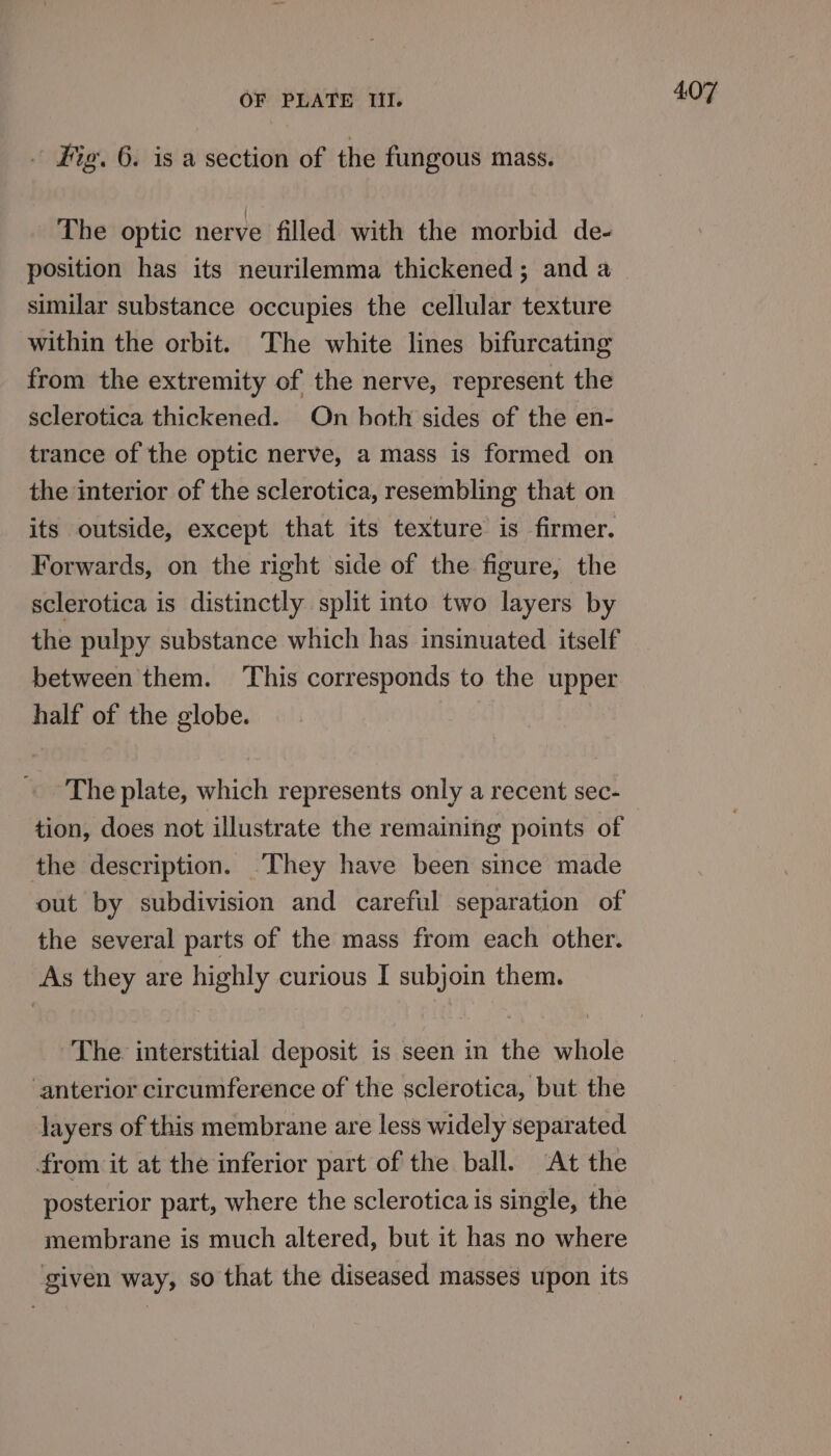 Hig. 6. is a section of the fungous mass. The optic nerve filled with the morbid de- position has its neurilemma thickened; and a similar substance occupies the cellular texture within the orbit. ‘The white lines bifurcating from the extremity of the nerve, represent the sclerotica thickened. On both sides of the en- trance of the optic nerve, a mass is formed on the interior of the sclerotica, resembling that on its outside, except that its texture is firmer. Forwards, on the right side of the figure, the sclerotica is distinctly split into two layers by the pulpy substance which has insinuated itself between them. ‘This corresponds to the upper half of the globe. The plate, which represents only a recent sec- tion, does not illustrate the remaining points of the description. ‘They have been since made out by subdivision and careful separation of the several parts of the mass from each other. As they are highly curious I subjoin them. The. interstitial deposit is seen in the whole ‘anterior circumference of the sclerotica, but the layers of this membrane are less widely separated from it at the inferior part of the ball. ‘At the posterior part, where the sclerotica is single, the membrane is much altered, but it has no where given way, 80 that the diseased masses upon its