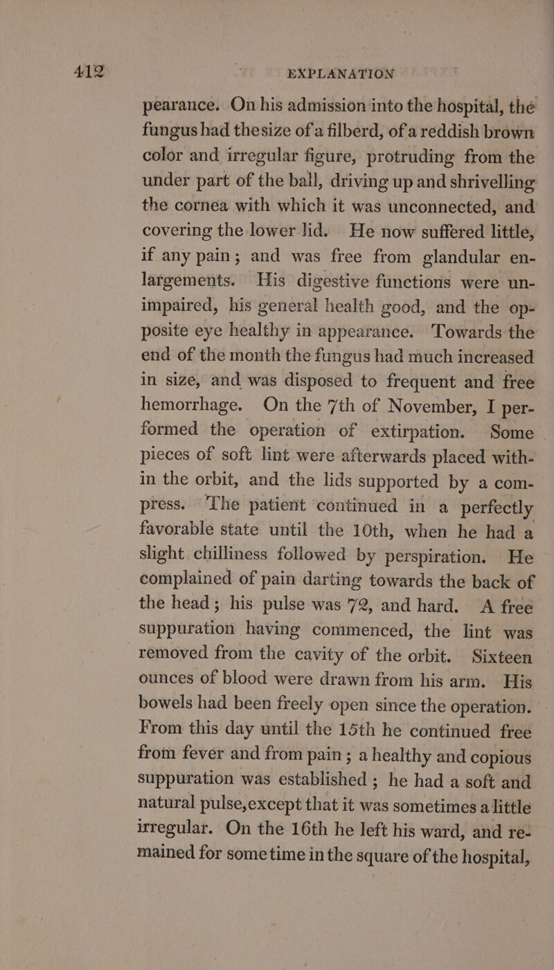 pearance. On his admission into the hospital, the fungus had thesize of a filberd, of a reddish brown color and irregular figure, protruding from the under part of the ball, driving up and shrivelling the cornea with which it was unconnected, and covering the lower lid. He now suffered little, if any pain; and was free from glandular en- largements. His digestive functions were un- impaired, his general health good, and the op- posite eye healthy in appearance. ‘Towards the end of the month the fungus had much increased in size, and was disposed to frequent and free hemorrhage. On the 7th of November, I per- formed the operation of extirpation. Some pieces of soft lint were afterwards placed with- in the orbit, and the lids supported by a com- press. ‘The patient continued in a perfectly favorable state until the 10th, when he had a slight chilliness followed by perspiration. He complained of pain darting towards the back of the head; his pulse was 72, and hard. A free suppuration having commenced, the lint was ounces of blood were drawn from his arm. His bowels had been freely open since the operation. From this day until the 15th he continued free from fever and from pain ; a healthy and copious suppuration was established ; he had a soft and natural pulse,except that it was sometimes alittle irregular. On the 16th he left his ward, and re- mained for sometime in the square of the hospital,