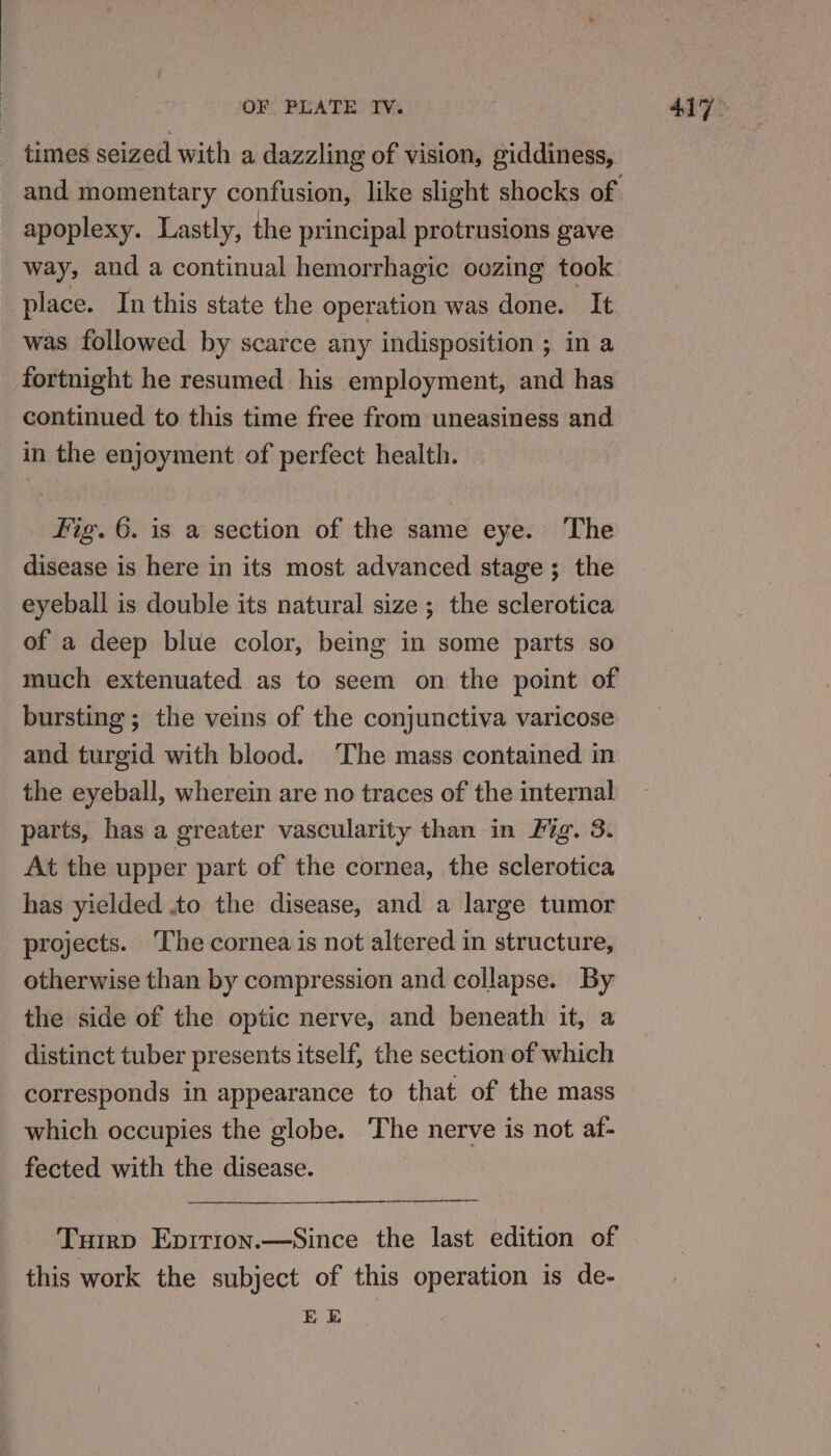 times seized with a dazzling of vision, giddiness, apoplexy. Lastly, the principal protrusions gave way, and a continual hemorrhagic oozing took place. In this state the operation was done. It fortnight he resumed his employment, and has continued to this time free from uneasiness and in the enjoyment of perfect health. Fig. 6. is a section of the same eye. The disease is here in its most advanced stage; the eyeball is double its natural size; the sclerotica of a deep blue color, being in some parts so much extenuated as to seem on the point of bursting ; the veins of the conjunctiva varicose and turgid with blood. ‘The mass contained in the eyeball, wherein are no traces of the internal parts, has a greater vascularity than in Fig. 3. At the upper part of the cornea, the sclerotica has yielded .to the disease, and a large tumor projects. ‘The cornea is not altered in structure, otherwise than by compression and collapse. By the side of the optic nerve, and beneath it, a distinct tuber presents itself, the section of which corresponds in appearance to that of the mass which occupies the globe. ‘The nerve is not af- fected with the disease. Tuirp Eprtion.—Since the last edition of this work the subject of this operation is de- EE