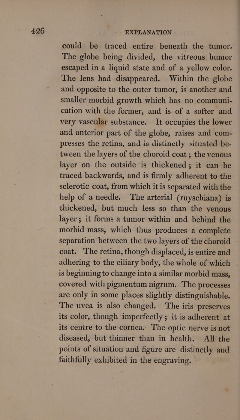 4:26 could be: traced entire beneath the tumor. The globe being divided, the vitreous humor escaped in a liquid state and of a yellow color. The lens had disappeared. Within the globe and opposite to the outer tumor, is another and smaller morbid growth which has no communi- cation with the former, and is of a softer and very vascular substance. It occupies the lower and anterior part of the globe, raises and com- presses the retina, and is distinctly situated be- tween the layers of the choroid coat ; the venous layer on the outside is thickened ; it can be traced backwards, and is firmly adherent to the sclerotic coat, from which it is separated with the help of a needle. The arterial (ruyschiana) is thickened, but much less so than the venous layer; it forms a tumor within and behind the morbid mass, which thus produces a complete separation between the two layers of the choroid coat. The retina, though displaced, is entire and adhering to the ciliary body, the whole of which is beginning to change into a similar morbid mass, covered with pigmentum nigrum. The processes are only in some places slightly distinguishable. The uvea is also changed. ‘The iris preserves its color, though imperfectly ; it is adberent at its centre to the cornea. The optic nerve is not diseased, but thinner than in health. All the points of situation and figure are distinctly and faithfully exhibited in the engraving.