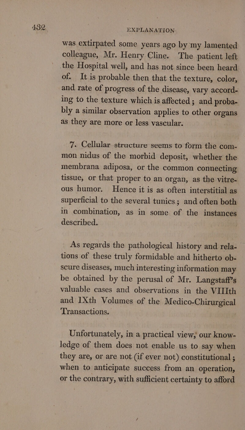 was extirpated some years ago by my lamented colleague, Mr. Henry Cline. The patient left of. It is probable then that the texture, color, and rate of progress of the disease, vary accord- ing to the texture which is affected; and proba- bly a similar observation applies to other organs as they are more or less vascular. 7. Cellular structure seems to form the com- mon nidus of the morbid deposit, whether’ the membrana adiposa, or the common connecting tissue, or that proper to an organ, as the vitre- ous humor. Hence it is as often interstitial as superficial to the several tunics; and often both in combination, as in some of. the instances described. As regards the pathological history and rela- tions of these truly formidable and hitherto ob- scure diseases, much interesting information may be obtained by the perusal of Mr. Langstaff’s valuable cases and observations in the VIIIth and IXth Volumes of the Medco er ansactions. Unfortunately, in a practical view, our know- ledge of them does not enable us to say when they are, or are not (if ever not) constitutional ; when to anticipate success from an apetasiae or the contrary, with sufficient certainty to afford