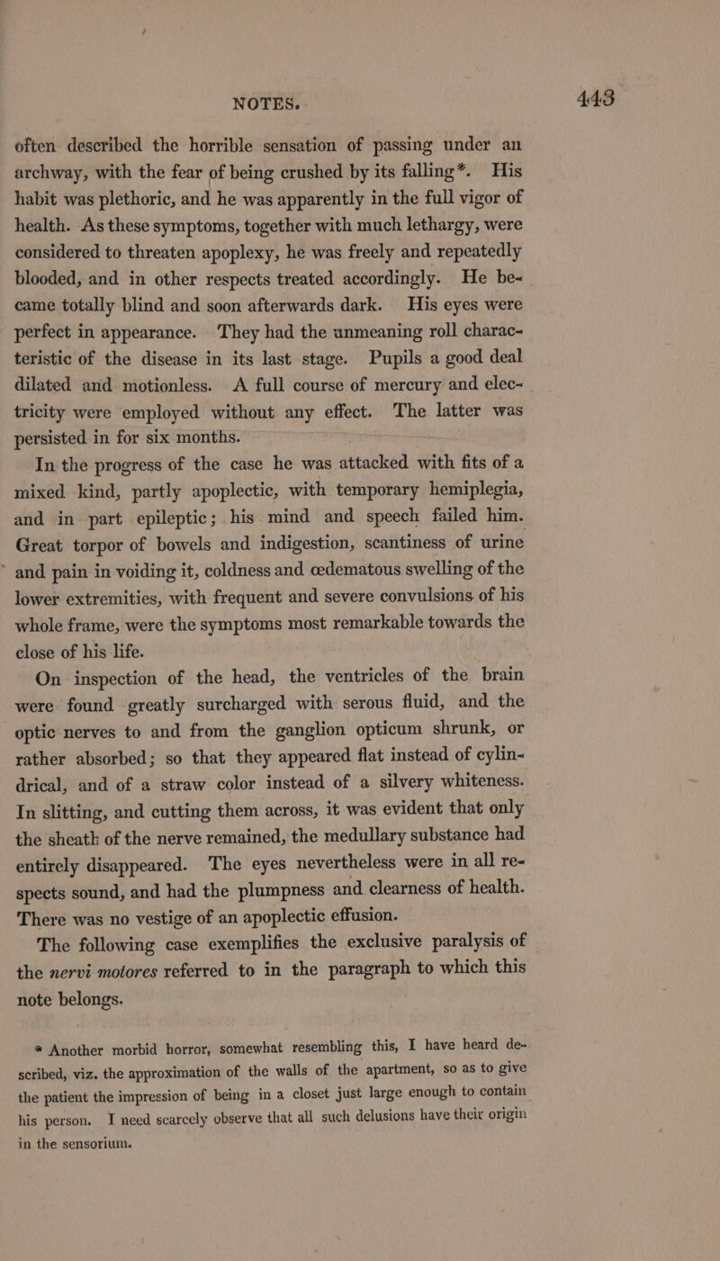 often described the horrible sensation of passing under an archway, with the fear of being crushed by its falling*. His habit was plethoric, and he was apparently in the full vigor of health. As these symptoms, together with much lethargy, were considered to threaten apoplexy, he was freely and repeatedly blooded, and in other respects treated accordingly. He be- came totally blind and soon afterwards dark. His eyes were perfect in appearance. They had the unmeaning roll charac- teristic of the disease in its last stage. Pupils a good deal dilated and motionless. A full course of mercury and elec~ tricity were employed without any effect. The latter was persisted. in for six months. In the progress of the case he was attacked with fits of a mixed kind, partly apoplectic, with temporary hemiplegia, and in part epileptic; his mind and speech failed him. Great torpor of bowels and indigestion, scantiness of urine ~ and pain in voiding it, coldness and cedematous swelling of the lower extremities, with frequent and severe convulsions of his whole frame, were the symptoms most remarkable towards the close of his life. On inspection of the head, the ventricles of the brain were found greatly surcharged with serous fluid, and the optic nerves to and from the ganglion opticum shrunk, or rather absorbed; so that they appeared flat instead of cylin- drical, and of a straw color instead of a silvery whiteness. In slitting, and cutting them across, it was evident that only the sheath of the nerve remained, the medullary substance had entirely disappeared. The eyes nevertheless were in all re- spects sound, and had the plumpness and clearness of health. There was no vestige of an apoplectic effusion. The following case exemplifies the exclusive paralysis of the nervi motores referred to in the paragraph to which this note belongs. * Another morbid horror, somewhat resembling this, I have heard de- scribed, viz. the approximation of the walls of the apartment, so as to give the patient the impression of being in a closet just large enough to contain his person. I need scarcely observe that all such delusions have their origin in the sensorium.