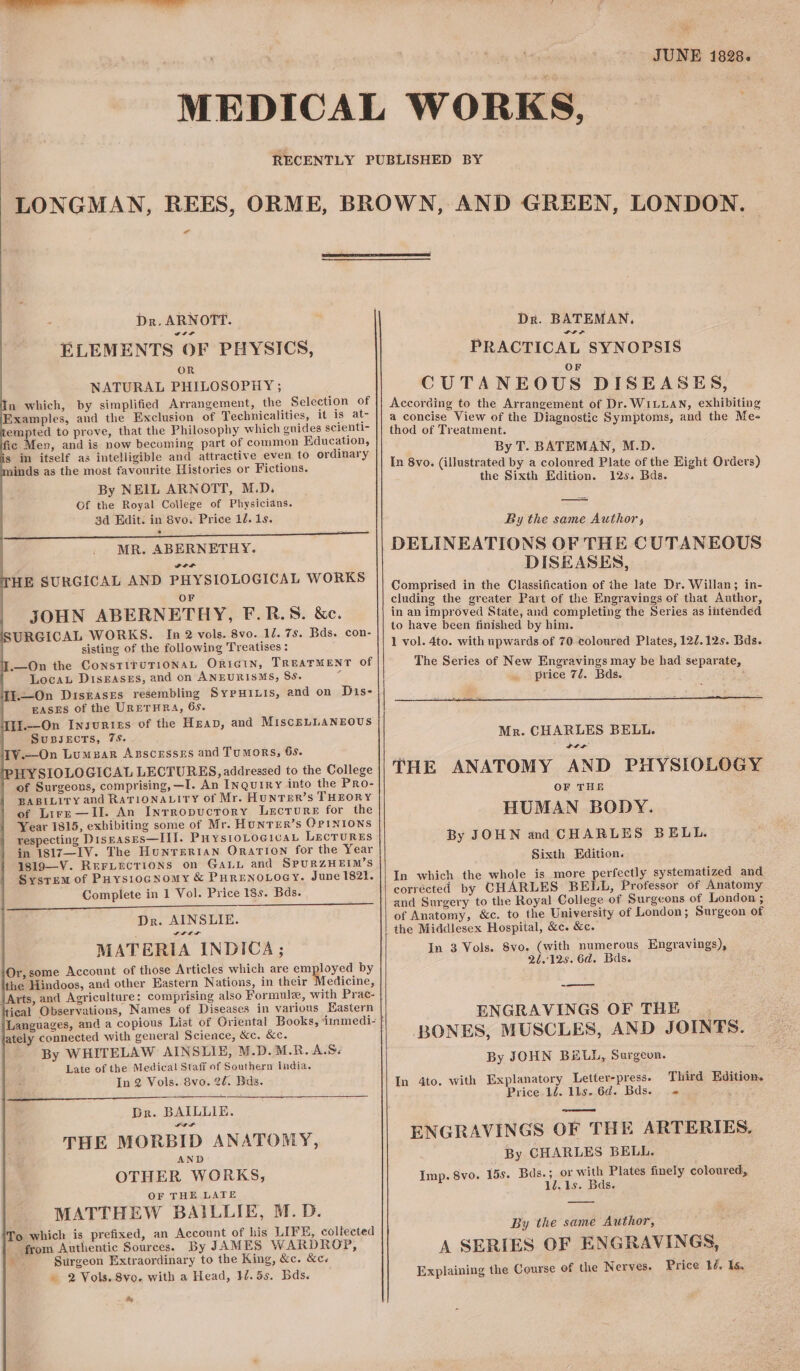 Dr. ARNOTT. ELEMENTS OF PHYSICS, OR NATURAL PHILOSOPHY ; n which, by simplified Arrangement, the Selection of Examples, and the Exclusion of Technicalities, it is at- empted to prove, that the Philosophy which guides scienti- fic Men, and is now becoming part of common Education, s im itself as intelligible and attractive even to ordinary inds as the most favourite Histories or Fictions. By NEIL ARNOTT, M.D. Of the Royal College of Physicians. 3d Edit. in 8vo; Price 12. 1s. * —— | MR. ABERNETHY. a a HE SURGICAL AND PHYSIOLOGICAL WORKS OF JOHN ABERNETHY, F.R.S. &amp;c. URGICAL WORKS. In 2 vols. 8vo. 12. 7s. Bds. con- sisting of the following Treatises : —On the ConsTITUTIONAL ORIGIN, TREATMENT Of LocayL DisEaseEs, and on ANEURISMS, SS. ; T.—On Diskases resembling SypuHinis, and on Dis- EASES of the URETHRA, 65. U.—On Insurizs of the Heap, and MiscELLANEOUS SuBJECTS, 7S. TV.—On Lumzar Azscesses and Tumors, 6s. HYSIOLOGICAL LECTURES, addressed to the College of Surgeons, comprising, —I. An Inquiry into the Pro- BABILITY and RaTiONALIry of Mr. HuNTER’S THEORY of Lire—Il. An Inrropucrory Lecrure for the Year 1815, exhibiting some of Mr. HunTER’s OPINIONS respecting Disrases—III. PHystoLoe1vaL LECTURES in 1817—I1V. The Hunrertian Oration for the Year 1819—-V. ReFLecTions on GaLL and SPURZHEIM’S Sysrem of Puysiocnomy &amp; PHRENOLOGY. June 1821. Complete in 1 Vol. Price 18s. Bds. Dr. AINSLIE. SILL MATERIA INDICA; Or,some Account of those Articles which are employed by the Hindoos, and other Eastern Nations, in their Medicine, icat Observations, Names of Diseases in various Eastern ately connected with general Science, &amp;c. &amp;c. By WHITELAW AINSLIE, M.D.M.R. A.S< Late of the Medical Staff of Southern india. In 2 Vols. 8vo. 20. Bas. Dr. BAILLIE. THE MORBID ANATOMY, AND OTHER WORKS, OF THE LATE MATTHEW BAILLIE, M.D. To which is prefixed, an Account of his LIFE, collected from Authentic Sources. By JAMES WARDROP, &amp; Surgeon Extraordinary to the King, &amp;c. &amp;c. . 2 Vols. 8vo. with a Head, 17.55. Bds. te JUNE 1828. Dr. BATEMAN. PRACTICAL SYNOPSIS OF CUTANEOUS DISEASES, According to the Arrangement of Dr. WILLAN, exhibiting a concise View of the Diagnostic Symptoms, and the Me- thod of Treatment. By T. BATEMAN, M.D. In 8vo. (illustrated by a coloured Plate of the Eight Orders) the Sixth Edition. 12s. Bds. By the same Author, DELINEATIONS OF THE CUTANEOUS DISEASES, Mr. CHARLES BELL. LIF THE ANATOMY AND PHYSIOLOGY OF THE HUMAN BODY. By JOHN and CHARLES BELL. Sixth Edition. In which the whole is more peices systematized and corrécted by CHARLES BELL, Professor of Anatomy and Surgery to the Royal College of Surgeons of London ; of Anatomy, &amp;c. to the University of London; Surgeon of the Middlesex Hospital, &amp;c. &amp;c. In 3 Vols. Svo. (with numerous Engravings), 21.125. 6d. Bas. ——= ENGRAVINGS OF THE BONES, MUSCLES, AND JOINTS. | By JOHN BiLh, Surgeon. ; In 4to. with Explanatory Letter-press. Third Edition. Price 12. lls. 6d. Bds. » ENGRAVINGS OF THE ARTERIES. By CHARLES BELL. Imp. 8vo. 15s. Bds.; or with Plates finely coloured, 1Z.1s. Bds. By the same Author, A SERIES OF ENGRAVINGS, Explaining the Course of the Nerves. Price 24. Is.