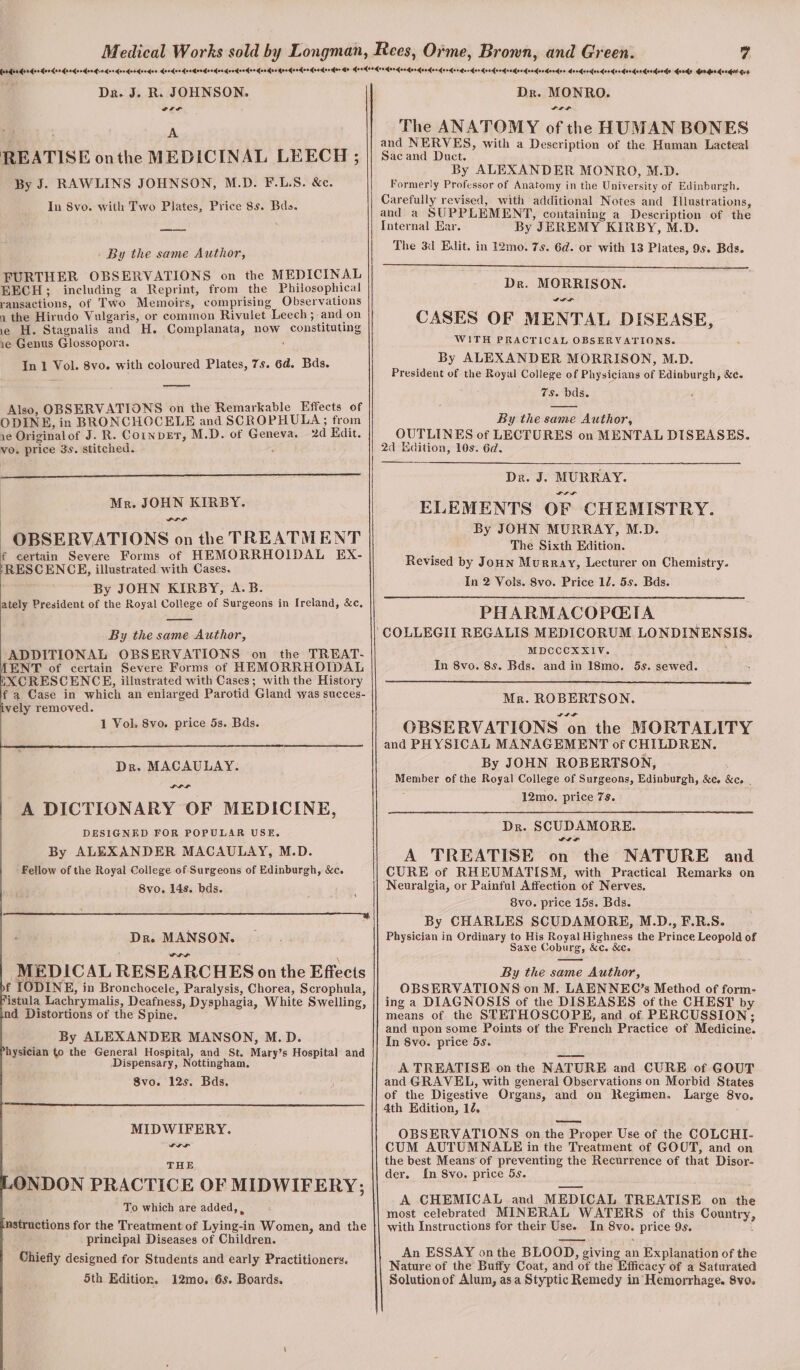 Dr. J. R. JOHNSON. : A REATISE onthe MEDICINAL LEECH ; By J. RAWLINS JOHNSON, M.D. F.L.S. &amp;c. In 8vo. with Two Plates, Price 8s. Bds. By the same Author, FURTHER OBSERVATIONS on the MEDICINAL EECH; including a Reprint, from the Philosophical ransactions, of Two Memoirs, comprising Observations 1 the Hirndo Vulgaris, or common Rivulet Leech; and on ie H. Stagnalis and H. Complanata, now constituting ie Genus Glossopora. : In 1 Vol. 8vo. with coloured Plates, 7s. 6d. Bds. Also, OBSERVATIONS on the Remarkable Effects of ODINE, in BRONCHOCELE and SCROPHULA; from 1e Originalof J. R. Cornper, M.D. of Geneva. 2d Edit. vo. price 3s. stitched. : | Mr. JOHN KIRBY. PIPL OBSERVATIONS on the TREATMENT f certain Severe Forms of HEMORRHOIDAL EX- ‘RESCENCE, illustrated with Cases. By JOHN KIRBY, A.B. ately President of the Royal College of Surgeons in Ireland, &amp;c, By the same Author, ADDITIONAL OBSERVATIONS on the TREAT- ENT of certain Severe Forms of HEMORRHOIDAL EXCRESCENCE, illustrated with Cases; with the History f a Case in which an eniarged Parotid Gland was succes- ively removed. 1 Vol. Svo. price 5s. Bds. PLL A DICTIONARY OF MEDICINE, DESIGNED FOR POPULAR USE. By ALEXANDER MACAULAY, M.D. Fellow of the Royal College of Surgeons of Edinburgh, &amp;c. 8vo. 14s. bds. 4 ee ¢ Dr. MANSON. PH MEDICAL RESEARCHES on the Effects f [ODINE, in Bronchocele, Paralysis, Chorea, Scrophula, istula Lachrymalis, Deafness, Dysphagia, White Swelling, nd Distortions of the Spine. By ALEXANDER MANSON, M.D. hysician to the General Hospital, and St. Mary’s Hospital and Dispensary, Nottingham, Svo. 12s. Bds. MIDWIFERY. ' THE sONDON PRACTICE OF MIDWIFERY; To which are added, , nstructions for the Treatment of Lying-in Women, and the principal Diseases of Children. Chiefly designed for Students and early Practitioners. 5th Edition, 12mo. 6s. Boards. Dr. MONRO. SLL The ANATOMY of the HUMAN BONES and NERVES, with a Description of the Human Lacteal Sacand Duct. By ALEXANDER MONRO, M.D. Formerly Professor of Anatomy in the University of Edinburgh. Carefully revised, with additional Notes and Illustrations, and a SUPPLEMENT, containing a Description of the Internal Ear. By JEREMY KIRBY, M.D. The 3d Edit. in 12mo. 7s. 6d. or with 13 Plates, 9s. Bds. Dr. MORRISON. SA al CASES OF MENTAL DISEASE, WITH PRACTICAL OBSERVATIONS. By ALEXANDER MORRISON, M.D. President of the Royal College of Physicians of Ediaburgh, &amp;c. 7s. bds. By the same Author, OUTLINES of LECTURES on MENTAL DISEASES. 2d Edition, 10s. 6d. Dre. J. MURRAY. SIL ELEMENTS OF CHEMISTRY. By JOHN MURRAY, M.D. The Sixth Edition. Revised by Jonn Murray, Lecturer on Chemistry. In 2 Vols. 8vo. Price 12. 5s. Bds. PHARMACOPQIA ‘COLLEGII REGALIS MEDICORUM LONDINENSIS. MDCCCXXIV. : In 8vo. 8s. Bds. and in 18mo. 5s. sewed. Mr. ROBERTSON. OBSERVATIONS on the MORTALITY and PHYSICAL MANAGEMENT of CHILDREN. By JOHN ROBERTSON, : Member of the Royal College of Surgeons, Edinburgh, &amp;c. &amp;c. , 12mo. price 7s. Dr. SCUDAMORE. A TREATISE on the NATURE and CURE of RHEUMATISM, with Practical Remarks on Neuralgia, or Painful Affection of Nerves. 8vo. price 15s. Bds. By CHARLES SCUDAMORE, M.D., F.R.S. Physician in Ordinary to His Royal Highness the Prince Leopold of Saxe Coburg, &amp;c. &amp;c. By the same Author, OBSERVATIONS on M. LAENNEC’s Method of form- ing a DIAGNOSIS of the DISEASES of the CHEST by means of the STETHOSCOPE, and of. PERCUSSION; and upon some Points of the French Practice of Medicine. In 8vo. price 5s. A TREATISE on the NATURE and CURE of GOUT and GRAVEL, with general Observations on Morbid States of the Digestive Organs, and on Regimen. Large 8vo. 4th Edition, 12, OBSERVATIONS on the Proper Use of the COLCHI- CUM AUTUMNALEH in the Treatment of GOOT, and on the best Means of preventing the Recurrence of that Disor- der. In Svo. price 5s. A CHEMICAL and MEDICAL TREATISE on the most celebrated MINERAL WATERS of this Country, with Instructions for their Use. In 8vo. price 9s. i An ESSAY onthe BLOOD, giving an Explanation of the Nature of the Buffy Coat, and of the Efficacy of a Saturated Solution of Alum, as a Styptic Remedy in Hemorrhage. Sve.
