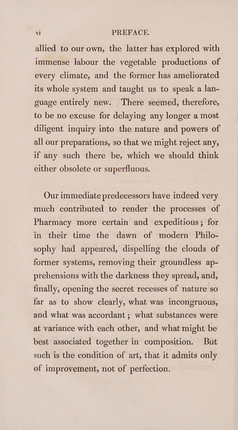 allied to our own, the latter has explored with immense labour the vegetable productions of every climate, and the former has ameliorated its whole system and taught us to speak a lan- guage entirely new. There seemed, therefore, to be no excuse for delaying any longer a most diligent inquiry into the nature and powers of all our preparations, so that we might reject any, if any such there be, which we should think either obsolete or superfluous. Our immediate predecessors have indeed very much contributed to render the processes of Pharmacy more certain and expeditious; for in their time the dawn of modern Philo- sophy had appeared, dispelling the clouds of former systems, removing their groundless ap- prehensions with the darkness they spread, and, finally, opening the secret recesses of nature so far as to show clearly, what was incongruous, and what was accordant ; what substances were at variance with each other, and what might be best associated together in composition. But such is the condition of art, that it admits only of improvement, not of perfection.