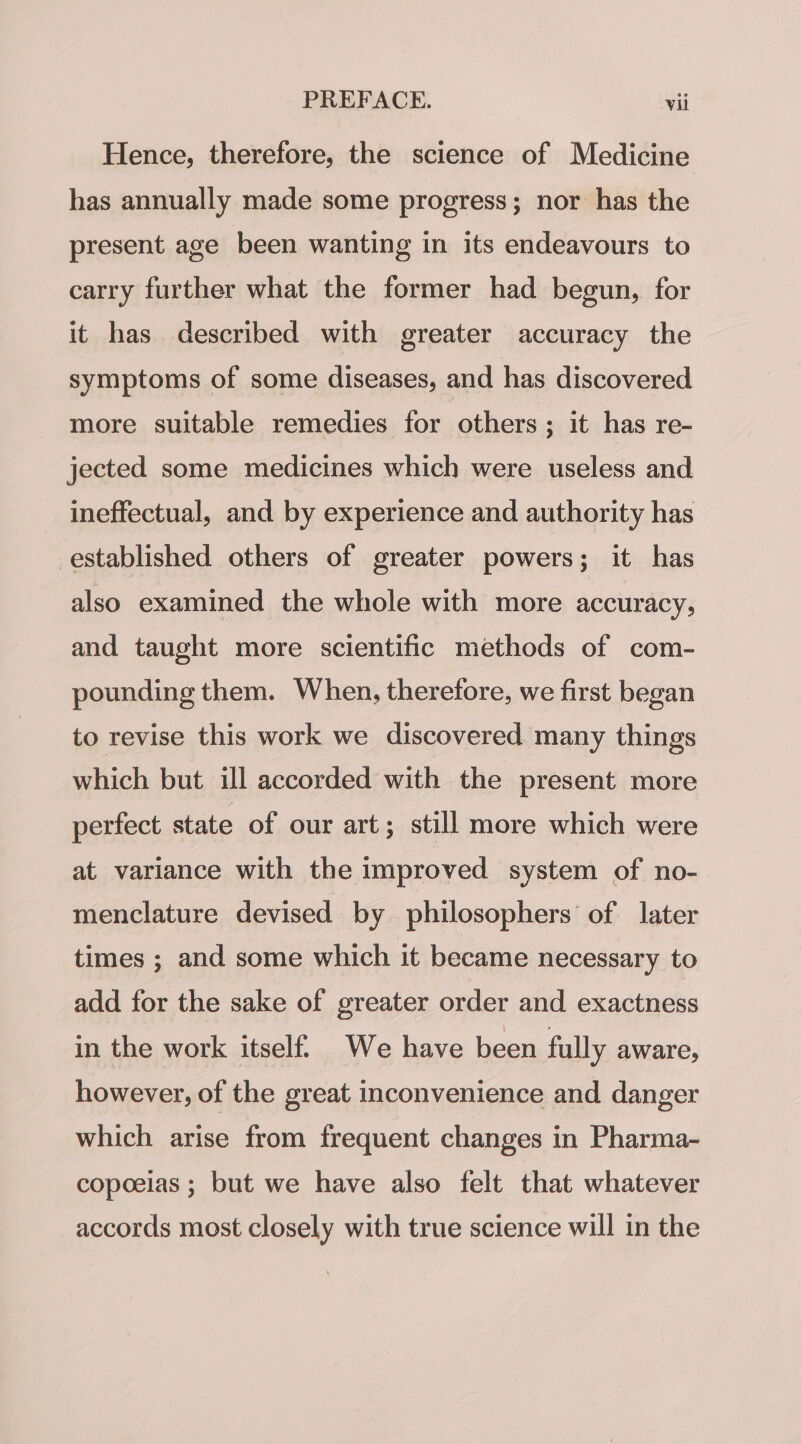 Hence, therefore, the science of Medicine has annually made some progress; nor has the present age been wanting in its endeavours to carry further what the former had begun, for it has described with greater accuracy the symptoms of some diseases, and has discovered more suitable remedies for others; it has re- jected some medicines which were useless and ineffectual, and by experience and authority has established others of greater powers; it has also examined the whole with more accuracy, and taught more scientific methods of com- pounding them. When, therefore, we first began to revise this work we discovered. many things which but ill accorded with the present more perfect state of our art; still more which were at variance with the improved system of no- menclature devised by philosophers’ of later times ; and some which it became necessary to add for the sake of greater order and exactness in the work itself. We have been fully aware, however, of the great inconvenience and danger which arise from frequent changes in Pharma- copoeias ; but we have also felt that whatever accords most closely with true science will in the