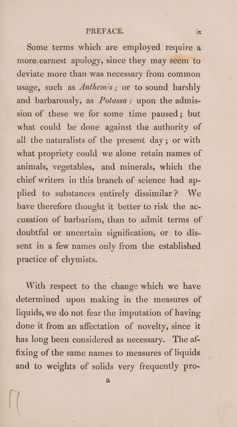 Some terms which are employed require a more.earnest apology, since they may seem to deviate more than was necessary from common usage, such as Anthemis ; or to sound harshly and barbarously, as Potassa: upon the admis- sion of these we for some time paused; but what could be done against the authority of all the naturalists of the present day; or with what propriety could we alone retain names of animals, vegetables, and minerals, which the chief writers in this branch of science had ap- plied to substances entirely dissimilar? We have therefore thought it better to risk the ac- cusation of barbarism, than to admit terms of doubtful or uncertain signification, or to dis- sent in a few names only from the established practice of chymists. With respect to the change which we have determined upon making in the measures of liquids, we do not fear the imputation of having done it from an affectation of novelty, since it has long been considered as necessary. The af- fixing of the same names to measures of liquids and to weights of solids very frequently pro- a