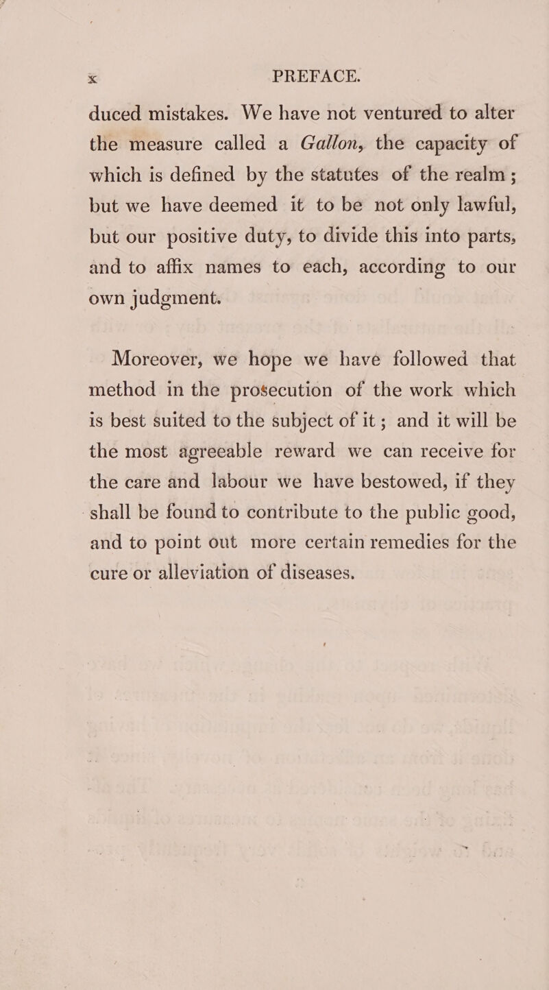 duced mistakes. We have not ventured to alter the measure called a Gallon, the capacity of which is defined by the statutes of the realm ; but we have deemed it to be not only lawful, but our positive duty, to divide this into parts, and to affix names to each, according to our own judgment. Moreover, we hope we have followed that method in the prosecution of the work which is best suited to the subject of it; and it will be the most agreeable reward we can receive for the care and labour we have bestowed, if they shall be found to contribute to the public good, and to point out more certain remedies for the cure or alleviation of diseases.