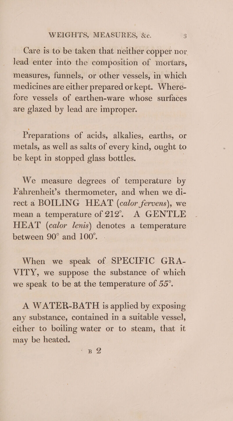 Care is to be taken that neither copper nor. lead enter into the composition of mortars, measures, funnels, or other vessels, in which medicines are either prepared or kept. Where- fore vessels of earthen-ware whose surfaces are glazed by lead are improper. Preparations of acids, alkalies, earths, or metals, as well as salts of every kind, ought to be kept in stopped glass bottles. | We measure degrees of temperature by Fahrenheit’s thermometer, and when we di- rect a BOILING HEAT (calor fervens), we mean a temperature of 212. A GENTLE HEAT (calor lenis) denotes a temperature between 90° and 100°. . When we speak of SPECIFIC GRA- VITY, we suppose the substance of which we speak to be at the temperature of 55°. A WATER-BATH. is applied by exposing any substance, contained in a suitable vessel, either to boiling water or to steam, that it may be heated. Bo