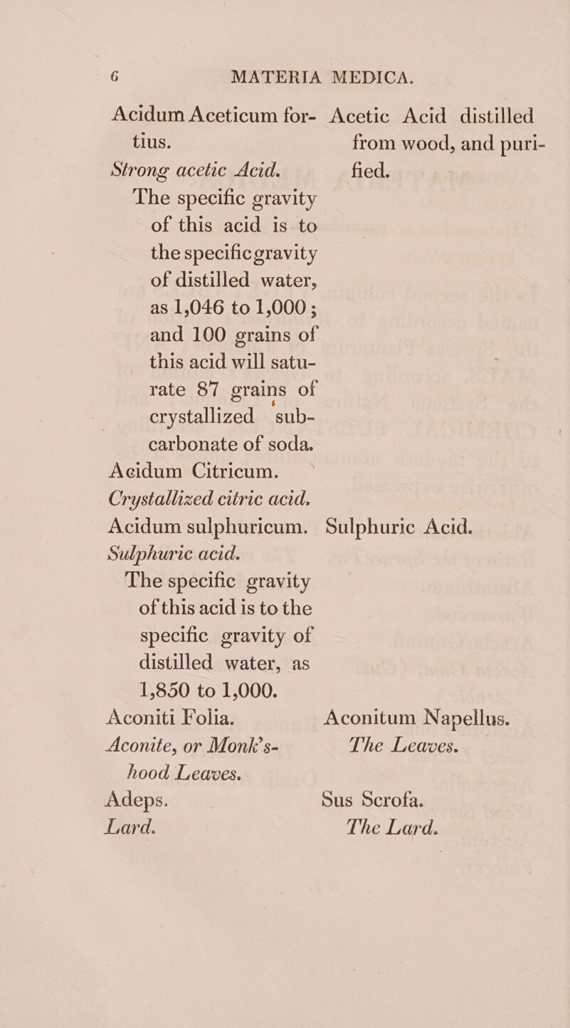 tius. Strong acetic Acid. The specific gravity of this acid is to the specificgravity of distilled water, as 1,046 to 1,000 ; and 100 grains of this acid will satu- rate 87 grains of crystallized ‘sub- carbonate of soda. The specific gravity of this acid is to the specific gravity of distilled water, as 1,850 to 1,000. Aconiti Folia. Aconite, or Monk’s- hood Leaves. Adeps. Lard. from wood, and puri- fied. Sulphuric Acid. Aconitum Napellus. The Leaves. Sus Scrofa. The Lard.