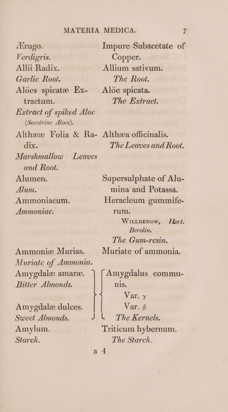 Alrugo. Impure Subacetate of Verdigris. Copper. Allit Radix. Allium sativum. Garlic Root. The Root. Aloes spicatee Ex- Aloe spicata. tractum. The Extract. Extract of spiked Aloe (Socotrine Aloes). Althzese Folia &amp; Ra- Althzea officinalis. dix. The Leaves and Root. Marshmallow Leaves | and Root. Alumen. Supersulphate of Alu- Alum. mina and Potassa. Ammoniacum. Heracleum gummife- Ammoniac. rum. WILLDENOow, Hort. Berolin. , The Gum-resin. Ammoniz Murias. Muriate of ammonia. Muriate of Ammonia. Amygdalz amare. | Amygdalus commu- Bitter Almonds. nis. e Var. y Amyedalee dulces. | | Var. 6 Sweet Almonds. JL The Kernels. Amylum. Triticum hybernum. Starch. The Starch. B 4.