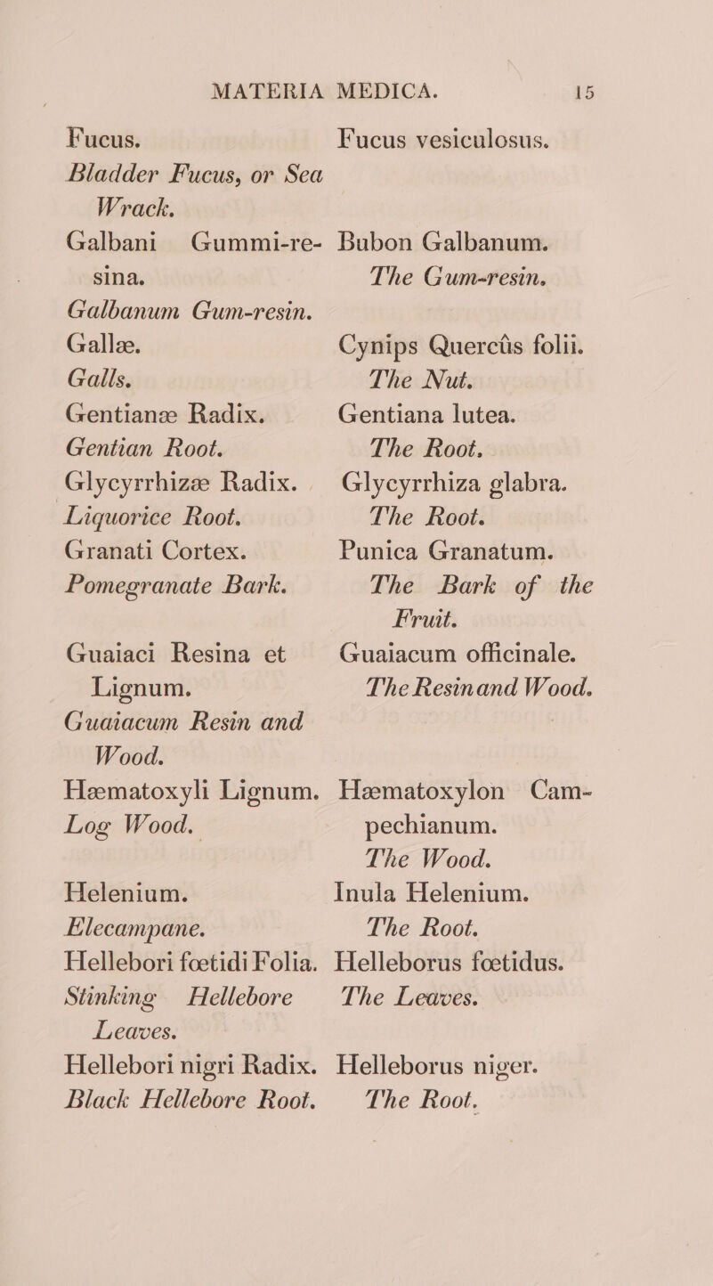 Fucus. Bladder Fucus, or Sea Wrack. Galbani sina. Galbanum Gum-resin. Gallee. Galls. Gentianze Radix. Gentian Root. Glycyrrhize Radix. | Liquorice Root. Granati Cortex. Pomegranate Bark. Gummi-re- Guaiaci Resina et Lignum. Guaiacum Resin and Wood. Heematoxyli Lignum. Log Wood. Helenium. Elecampane. Hellebori foetidi Folia. Stinking Hellebore Leaves. Hellebori nigri Radix. Fucus vesiculosus. Bubon Galbanum. The Gum-resin. Cynips Querctis folii. The Nut. Gentiana lutea. The Root. Glycyrrhiza glabra. The Root. Punica Granatum. The Bark of the Fruit. Guaiacum officinale. The Resinand Wood. Haematoxylon Cam- pechianum. The Wood. Inula Helenium. The Root. Helleborus foetidus. The Leaves. Helleborus niger.