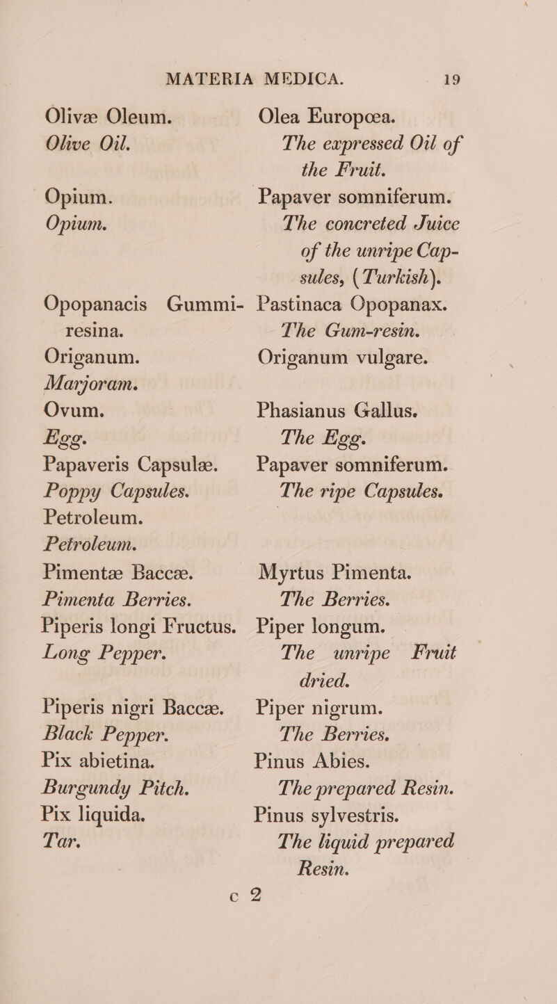 Olives Oleum. Ohive Oil. Opium. Opium. Opopanacis Gummi- resina. Origanum. Marjoram. Ovum. Hgg. Papaveris Capsulee. Poppy Capsules. Petroleum. Petroleum. Pimentz Baccee. Pimenta Berries. Piperis longi Fructus. Long Pepper. Piperis nigri Baccee. Black Pepper. Pix abietina. Burgundy Pitch. Pix liquida. Tar. 19 Olea Europcea. The expressed Oil of the Fruit. The concreted Juice of the unripe Cap- sules, ( Turkish). Pastinaca Opopanax. The Gum-resin. Origanum vulgare. Phasianus Gallus. The Egg. Papaver somniferum. The ripe Capsules. Myrtus Pimenta. The Berries. Piper longum. The unripe Fruit dried. Piper nigrum. The Berries. Pinus Abies. The prepared Resin. Pinus sylvestris. The liquid prepared Resin.