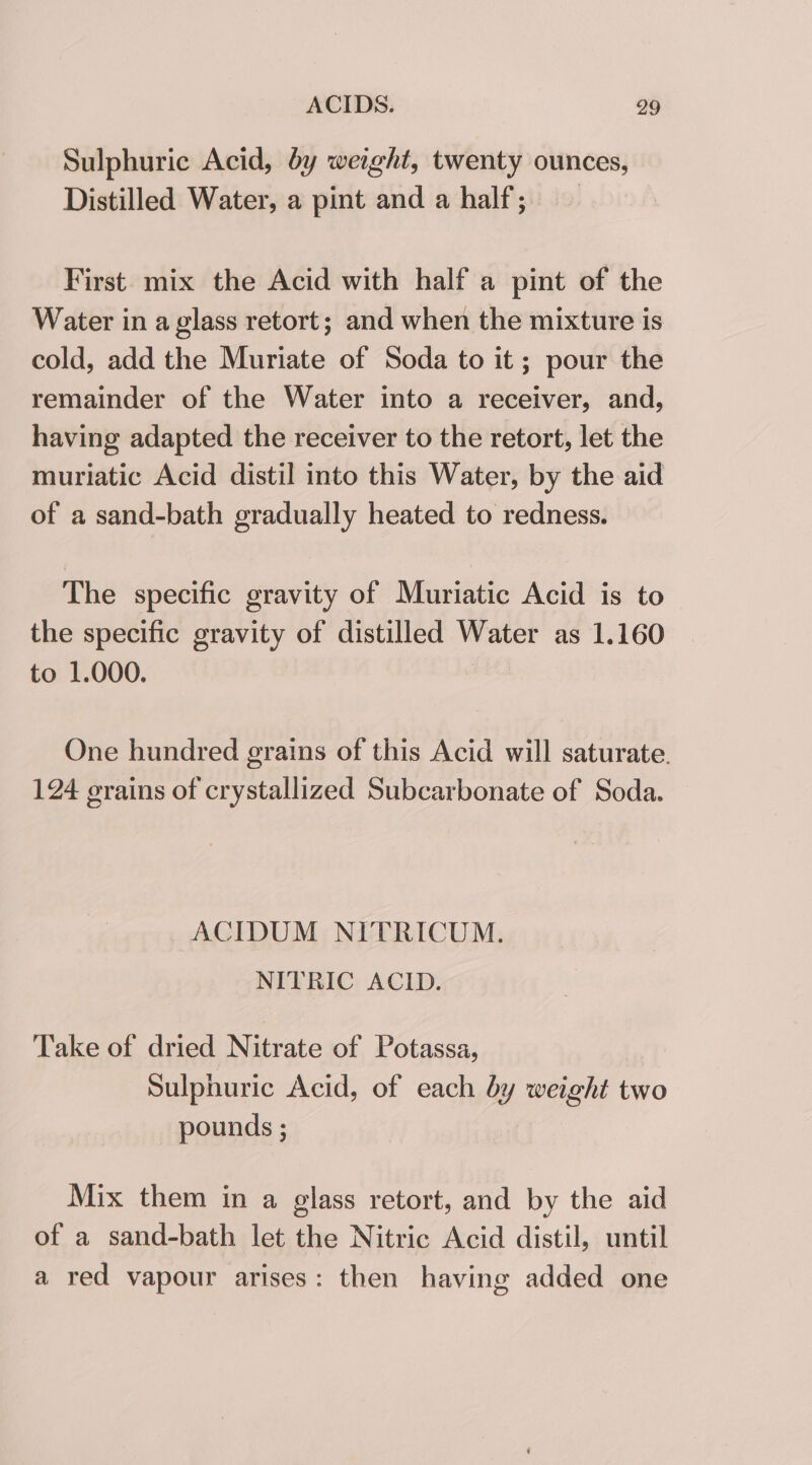 Sulphuric Acid, by weight, twenty ounces, Distilled Water, a pint and a half; First mix the Acid with half a pint of the Water in a glass retort; and when the mixture is cold, add the Muriate of Soda to it; pour the remainder of the Water into a receiver, and, having adapted the receiver to the retort, let the muriatic Acid distil into this Water, by the aid of a sand-bath gradually heated to redness. The specific gravity of Muriatic Acid is to the specific gravity of distilled Water as 1.160 to 1.000. One hundred grains of this Acid will saturate. 124 erains of crystallized Subcarbonate of Soda. ACIDUM NITRICUM. NITRIC ACID. Take of dried Nitrate of Potassa, Sulphuric Acid, of each by weight two pounds ; Mix them in a glass retort, and by the aid of a sand-bath let the Nitric Acid distil, until a red vapour arises: then having added one