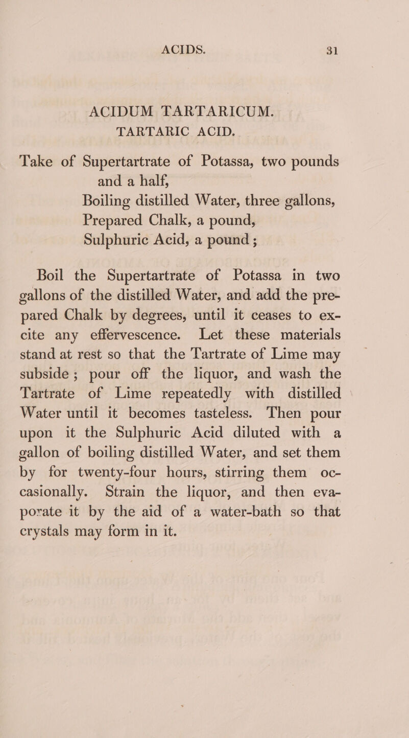 ACIDUM TARTARICUM. TARTARIC ACID. Take of Supertartrate of Potassa, two pounds and a half, Boiling distilled Water, three gallons, Prepared Chalk, a pound, Sulphuric Acid, a pound ; Boil the Supertartrate of Potassa in two gallons of the distilled Water, and add the pre- pared Chalk by degrees, until it ceases to ex- cite any effervescence. Let these materials stand at rest so that the Tartrate of Lime may subside; pour off the liquor, and wash the Tartrate of Lime repeatedly with distilled Water until it becomes tasteless. Then pour upon it the Sulphuric Acid diluted with a gallon of boiling distilled Water, and set them by for twenty-four hours, stirring them oc- casionally. Strain the liquor, and then eva- porate it by the aid of a water-bath so that crystals may form in it.