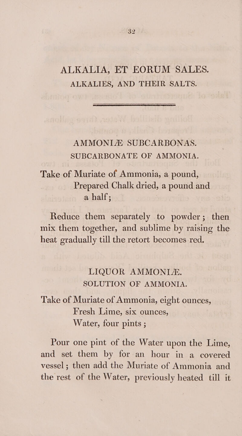 ALKALIA, ET EORUM SALES. ALKALIES, AND THEIR SALTS. AMMONIA SUBCARBONAS. SUBCARBONATE OF AMMONIA. Take of Muriate of Ammonia, a pound, Prepared Chalk oped a pound and a half; Reduce them separately to powder; then | mix them together, and sublime by raising the heat gradually till the retort becomes red. LIQUOR AMMONLZ. SOLUTION OF AMMONIA. Take of Muriate of Ammonia, eight ounces, Fresh Lime, six ounces, Water, four pints ; Pour one pint of the Water upon the Lime, and set them by for an hour in a covered vessel; then add the Muriate of Ammonia and the rest of the Water, previously heated till it
