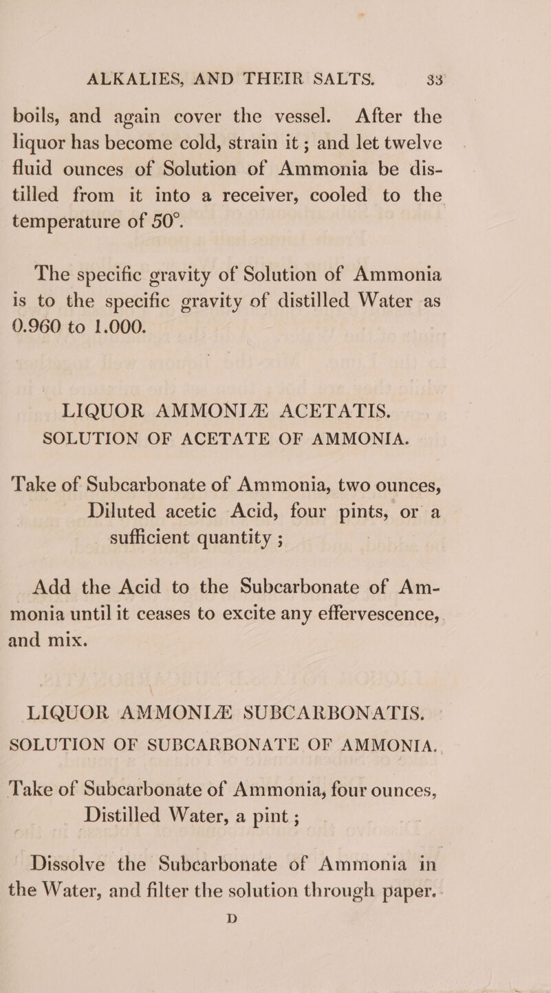 boils, and again cover the vessel. After the liquor has become cold, strain it ; and let twelve fluid ounces of Solution of Ammonia be dis- tilled from it into a receiver, cooled to the temperature of 50°. The specific gravity of Solution of Ammonia is to the specific gravity of distilled Water as 0.960 to 1.000. LIQUOR AMMONIZ ACETATIS. SOLUTION OF ACETATE OF AMMONIA. Take of Subcarbonate of Ammonia, two ounces, Diluted acetic Acid, four pints, or a _ sufficient quantity ; Add the Acid to the Subcarbonate of Am- monia until it ceases to excite any effervescence, and mix. LIQUOR AMMONIA! SUBCARBONAT IS. SOLUTION OF SUBCARBONATE OF AMMONIA. . Take of Subcarbonate of Ammonia, four ounces, Distilled Water, a pint ; Dissolve the Subcarbonate of Ammonia in the Water, and filter the solution through paper. D