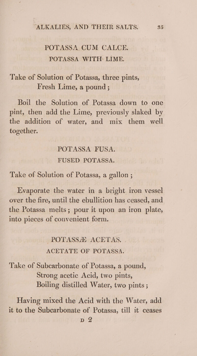 POTASSA, CUM CALCE. POTASSA WITH: LIME. Take of Solution of Potassa, three pints, Fresh Lime, a pound ; Boil the Solution of Potassa down to one pint, then add the Lime, previously slaked by the addition of water, and mix them well together. POTASSA FUSA. FUSED POTASSA. Take of Solution of Potassa, a gallon ; Evaporate the water in a bright iron vessel over the fire, until the ebullition has ceased, and the Potassa melts; pour it upon an iron plate, into pieces of convenient form. -POTASSZE ACETAS. ACETATE OF POTASSA. Take of Subcarbonate of Potassa, a pound, Strong acetic Acid, two pints, Boiling distilled Water, two pints ; Having mixed the Acid with the Water, add it to the Subcarbonate of Potassa, till it ceases Bi?