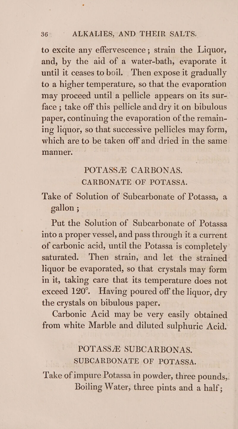 to excite any effervescence; strain the Liquor, and, by the aid of a water-bath, evaporate it until it ceases to boil. Then expose it gradually to a higher temperature, so that the evaporation may proceed until a pellicle appears on its sur- face ; take off this pellicle and dry it on bibulous paper, continuing the evaporation of the remain- ing liquor, so that successive pellicles may form, which are to be taken off and dried in the same manner. POTASSAZZ CARBONAS. CARBONATE OF POTASSA. Take of Solution of Subcarbonate of Potassa, a gallon ; Put the Solution of Subcarbonate of Potassa into a proper vessel, and pass through it a current of carbonic acid, until the Potassa is completely saturated. Then strain, and let the strained liquor be evaporated, so that crystals may form in it, taking care that its temperature does not exceed 120°. Having poured off the liquor, dry the crystals on bibulous paper. Carbonic Acid may be very easily obtained from white Marble and diluted sulphuric Acid. POTASSA SUBCARBONAS. SUBCARBONATE OF POTASSA. Take of impure Potassa in powder, three pounds,. Boiling Water, three pints and a half;