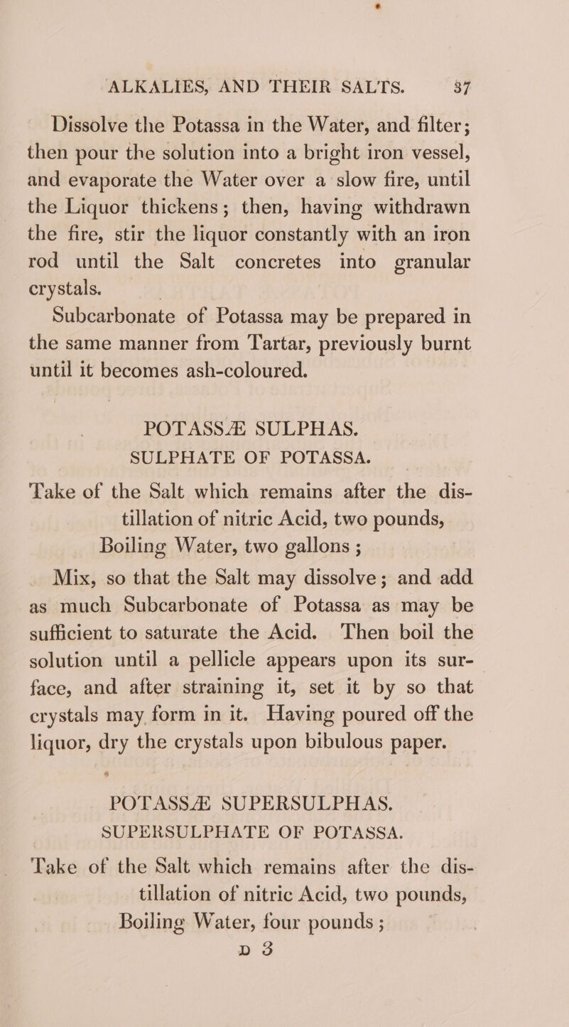 Dissolve the Potassa in the Water, and filter; then pour the solution into a bright iron vessel, and evaporate the Water over a slow fire, until the Liquor thickens; then, having withdrawn the fire, stir the liquor constantly with an iron rod until the Salt concretes into granular crystals. 7 Subcarbonate of Potassa may be prepared in the same manner from Tartar, previously burnt until it becomes ash-coloured. POTASSA SULPHAS. SULPHATE OF POTASSA. Take of the Salt which remains after the dis- tillation of nitric Acid, two pounds, Boiling Water, two gallons ; Mix, so that the Salt may dissolve; and add as much Subcarbonate of Potassa as may be sufficient to saturate the Acid. Then boil the solution until a pellicle appears upon its sur-— face, and after straining it, set it by so that crystals may form in it. Having poured off the liquor, dry the crystals upon bibulous paper. ot POTASSZZ SUPERSULPHAS. SUPERSULPHATE OF POTASSA. Take of the Salt which remains after the dis- tillation of nitric Acid, two pounds, Boiling Water, four pounds ; D3