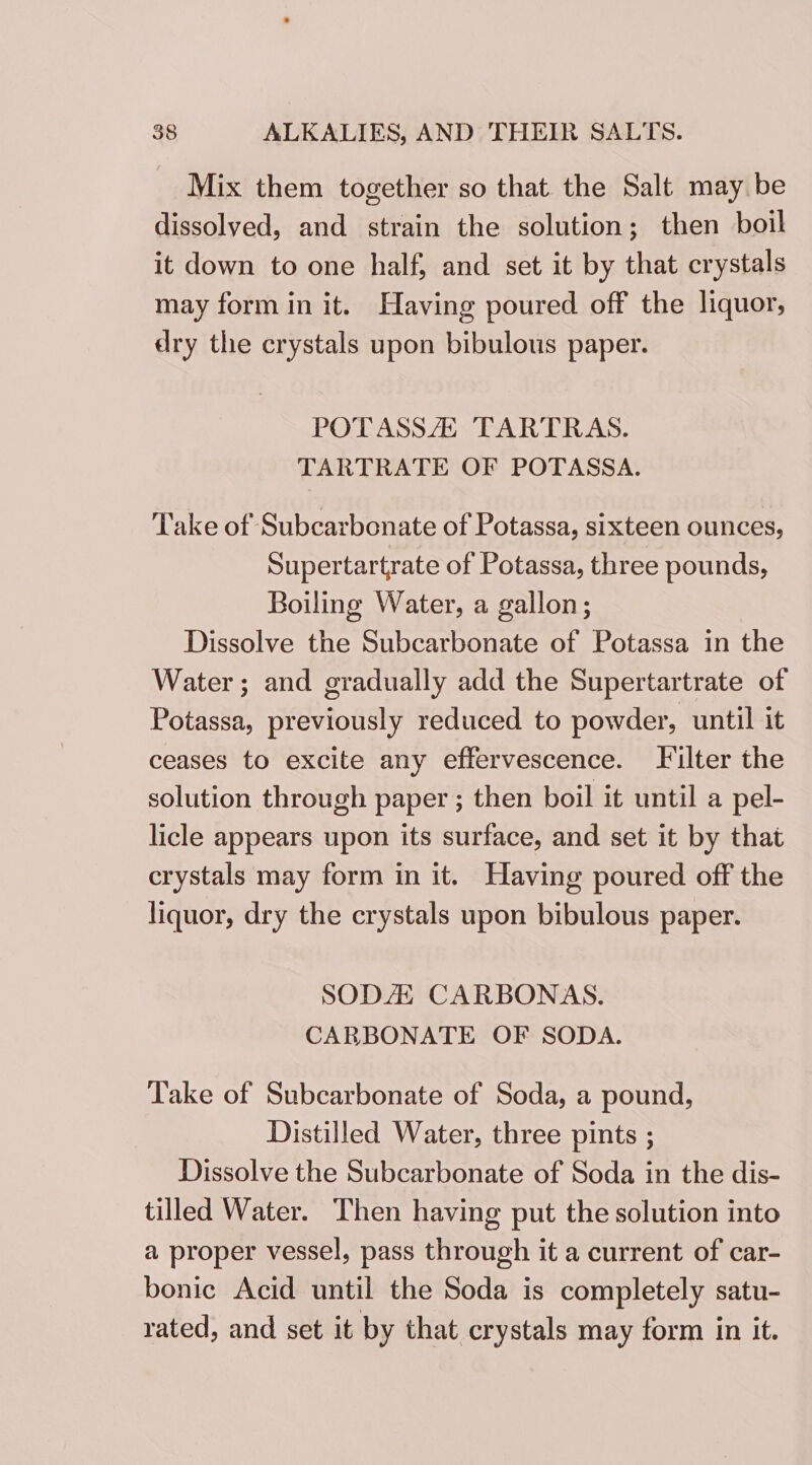 Mix them together so that the Salt may be dissolved, and strain the solution; then boil it down to one half, and set it by that crystals may form in it. Having poured off the liquor, dry the crystals upon bibulous paper. POTASSA TARTRAS. TARTRATE OF POTASSA. Take of Subcarbonate of Potassa, sixteen ounces, Supertartrate of Potassa, three pounds, Boiling Water, a gallon; Dissolve the Subcarbonate of Potassa in the Water; and gradually add the Supertartrate of Potassa, previously reduced to powder, until it ceases to excite any effervescence. Filter the solution through paper ; then boil it until a pel- licle appears upon its surface, and set it by that crystals may form in it. Having poured off the liquor, dry the crystals upon bibulous paper. SODA CARBONAS. CARBONATE OF SODA. Take of Subcarbonate of Soda, a pound, Distilled Water, three pints ; Dissolve the Subcarbonate of Soda in the dis- tilled Water. Then having put the solution into a proper vessel, pass through it a current of car- bonic Acid until the Soda is completely satu- rated, and set it by that crystals may form in it.