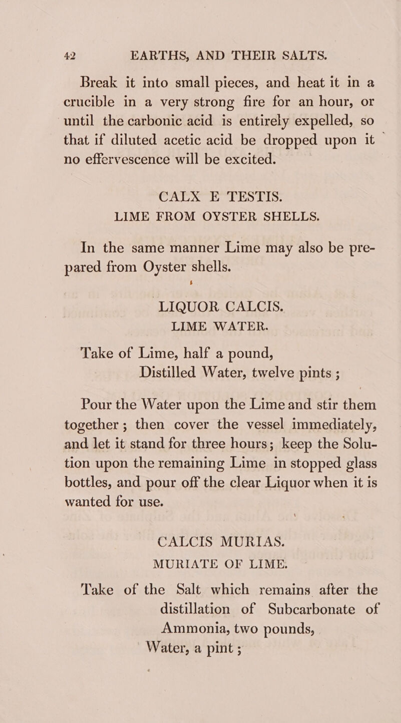 Break it into small pieces, and heat it in a crucible in a very strong fire for an hour, or until the carbonic acid is entirely expelled, so that if diluted acetic acid be dropped upon it | no effervescence will be excited. CALX E TESTIS. LIME FROM OYSTER SHELLS. In the same manner Lime may also be pre- pared from Oyster shells. LIQUOR CALCIS. LIME WATER. , Take of Lime, half a pound, Distilled Water, twelve pints ; Pour the Water upon the Lime and stir them together ; then cover the vessel immediately, and let it stand for three hours; keep the Solu- tion upon the remaining Lime in stopped glass bottles, and pour off the clear Liquor when it is wanted for use. CALCIS MURIAS. MURIATE OF LIME. Take of the Salt which remains after the distillation of Subcarbonate of Ammonia, two pounds, Water, a pint ;