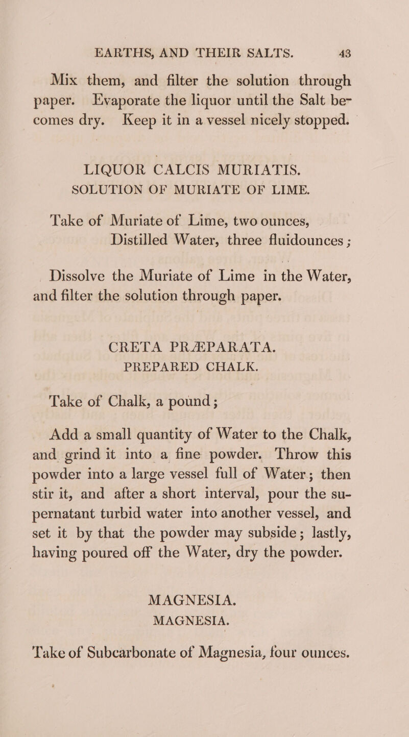 Mix them, and filter the solution through paper. vaporate the liquor until the Salt be- comes dry. Keep it in a vessel nicely stopped. — LIQUOR CALCIS MURIATIS. SOLUTION OF MURIATE OF LIME. Take of Muriate of Lime, two ounces, Distilled Water, three fluidounces ; _ Dissolve the Muriate of Lime in the Water, and filter the solution through paper. CRETA PRAPARATA. PREPARED CHALK. Take of Chalk, a pound ; Add a small quantity of Water to the Chalk, and grind it into a fine powder. Throw this Baths: into a large vessel full of Water ; ; then stir it, and after a short interval, pour the su- pernatant turbid water into another vessel, and set it by that the powder may subside; lastly, having poured off the Water, dry the powder. MAGNESIA. MAGNESIA. Take of Subcarbonate of Magnesia, four ounces.