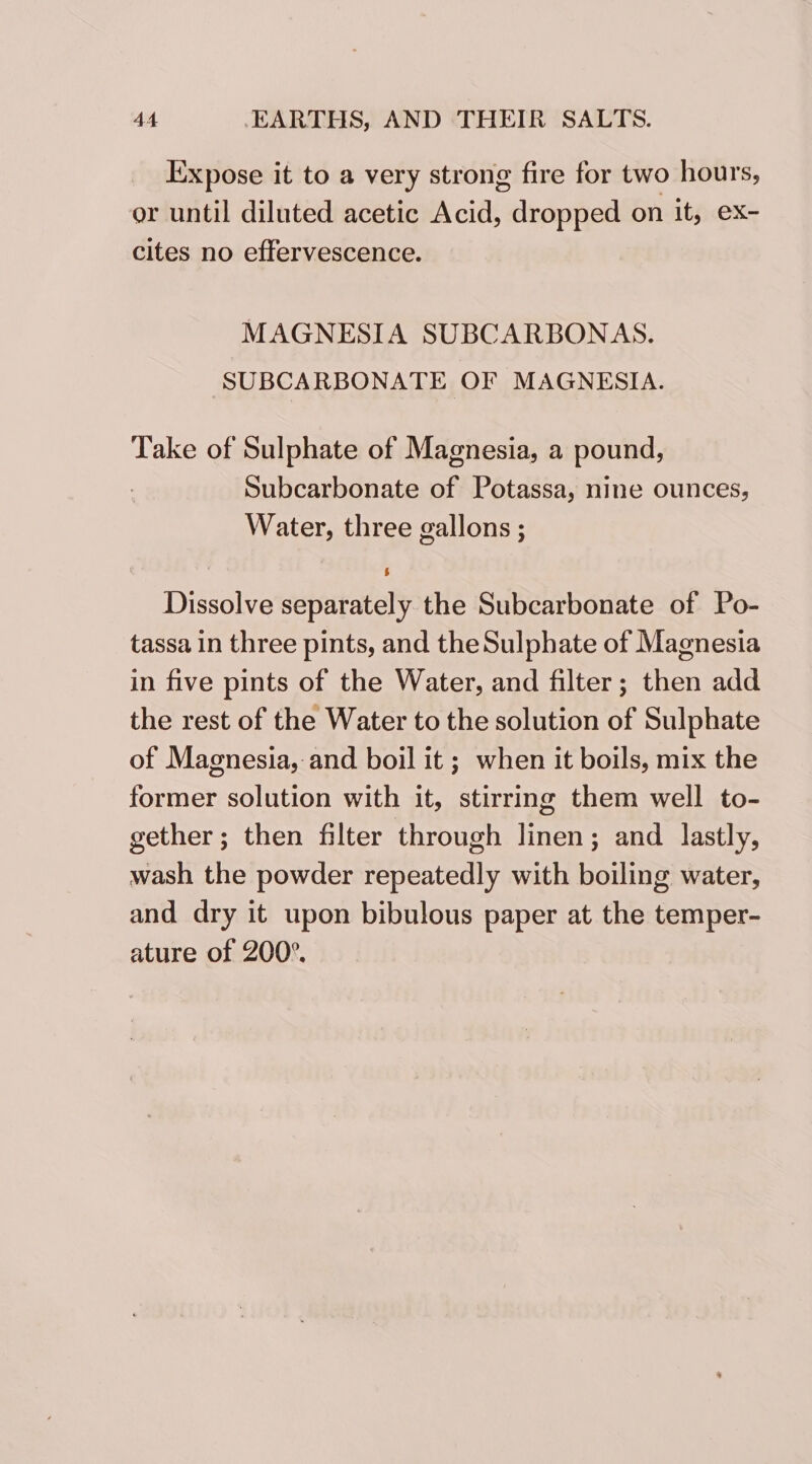 Expose it to a very strong fire for two hours, or until diluted acetic Acid, dropped on it, ex- cites no effervescence. MAGNESIA SUBCARBONAS. SUBCARBONATE OF MAGNESIA. Take of Sulphate of Magnesia, a pound, Subcarbonate of Potassa, nine ounces, Water, three gallons ; Dissolve separately the Subcarbonate of Po- tassa in three pints, and the Sulphate of Magnesia in five pints of the Water, and filter; then add the rest of the Water to the solution of Sulphate of Magnesia, and boil it ; when it boils, mix the former solution with it, stirring them well to- gether; then filter through linen; and lastly, wash the powder repeatedly with boiling water, and dry it upon bibulous paper at the temper- ature of 200°.