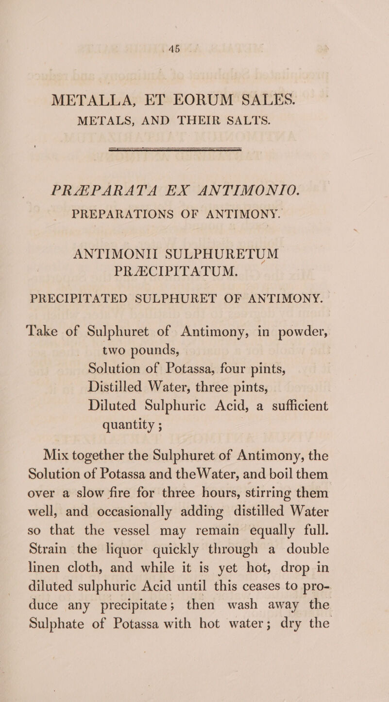 METALLA, ET EORUM SALES. METALS, AND THEIR SALTS. PRHAPARATA EX ANTIMONIO. PREPARATIONS OF ANTIMONY. ANTIMONIT SULPHURETUM 7 PRASCIPITATUM. PRECIPITATED SULPHURET OF ANTIMONY. Take of Sulphuret of Antimony, in powder, two pounds, - | Solution of Potassa, four pints, Distilled Water, three pints, Diluted Sulphuric Acid, a sufficient quantity ; | Mix together the Sulphuret of Antimony, the Solution of Potassa and theWater, and boil them over a slow fire for three hours, stirring them well, and occasionally adding distilled Water so that the vessel may remain equally full. Strain the liquor quickly through a double linen cloth, and while it is yet hot, drop in diluted sulphuric Acid until this ceases to pro- duce any precipitate; then wash away the Sulphate of Potassa with hot water; dry the
