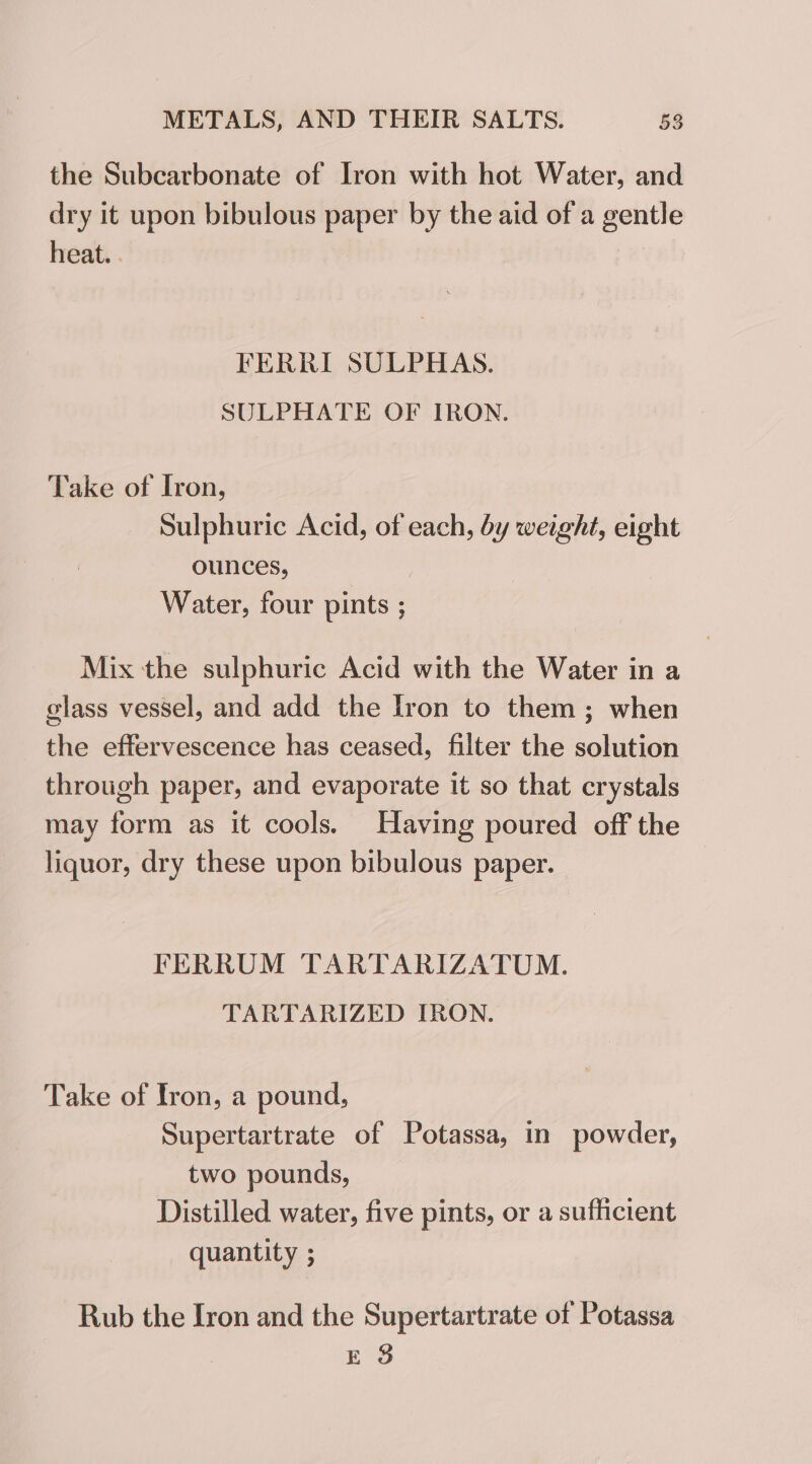 the Subcarbonate of Iron with hot Water, and dry it upon bibulous paper by the aid of a gentle heat. . FERRI SULPHAS. SULPHATE OF IRON. Take of Iron, Sulphuric Acid, of each, dy weight, eight ounces, Water, four pints ; Mix the sulphuric Acid with the Water in a glass vessel, and add the Iron to them ; when the effervescence has ceased, filter the solution through paper, and evaporate it so that crystals may form as it cools. Having poured off the liquor, dry these upon bibulous paper. FERRUM TARTARIZATUM. TARTARIZED IRON. Take of Iron, a pound, Supertartrate of Potassa, in powder, two pounds, Distilled water, five pints, or a sufficient quantity : Rub the Iron and the Supertartrate of Potassa E 8
