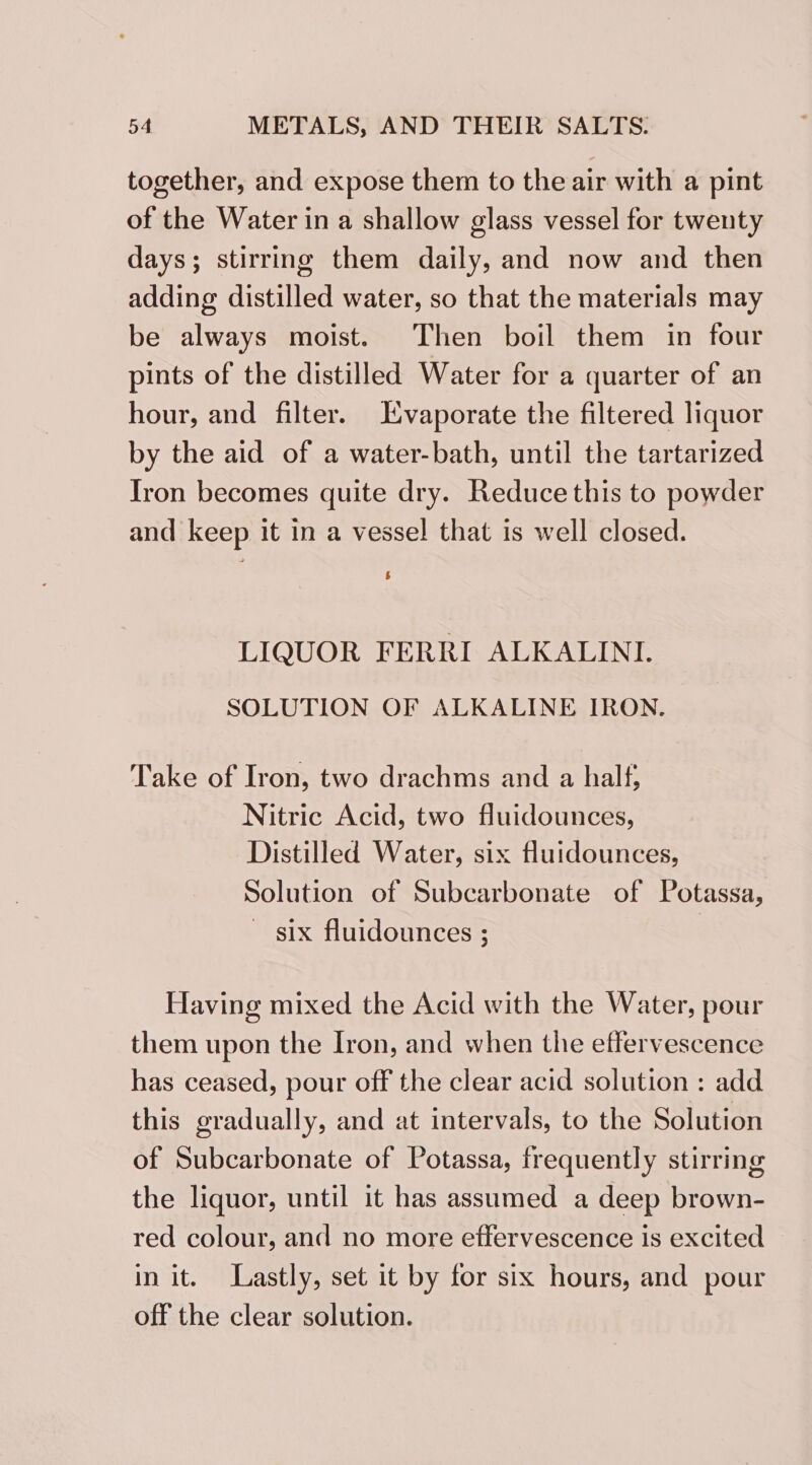 together, and expose them to the air with a pint of the Water in a shallow glass vessel for twenty days; stirring them daily, and now and then adding distilled water, so that the materials may be always moist. Then boil them in four pints of the distilled Water for a quarter of an hour, and filter. Lvaporate the filtered liquor by the aid of a water-bath, until the tartarized Iron becomes quite dry. Reduce this to powder and keep it in a vessel that is well closed. LIQUOR FERRI ALKALINI. SOLUTION OF ALKALINE IRON. Take of Iron, two drachms and a half; Nitric Acid, two fluidounces, Distilled Water, six fluidounces, Solution of Subcarbonate of Potassa, ~ six fluidounces ; Having mixed the Acid with the Water, pour them upon the Iron, and when the effervescence has ceased, pour off the clear acid solution : add this gradually, and at intervals, to the Solution of Subcarbonate of Potassa, frequently stirring the liquor, until it has assumed a deep brown- red colour, and no more effervescence is excited in it. Lastly, set it by for six hours, and pour off the clear solution.