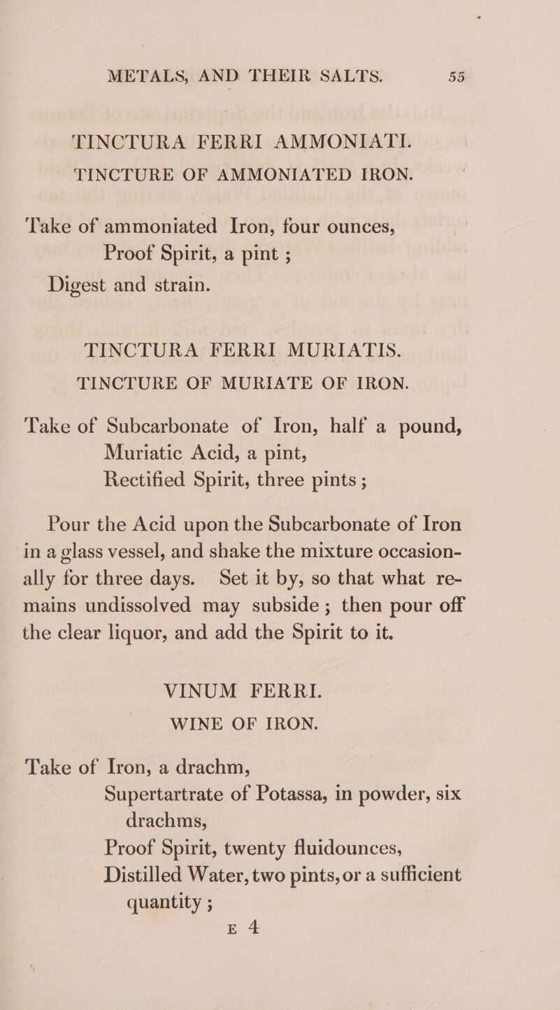 TINCTURA FERRI AMMONIATI. TINCTURE OF AMMONIATED IRON. Take of ammoniated Iron, four ounces, Proof Spirit, a pint ; Digest and strain. TINCTURA FERRI MURIATIS. TINCTURE OF MURIATE OF IRON. Take of Subcarbonate of Iron, half a pound, Muriatic Acid, a pint, Rectified Spirit, three pints ; Pour the Acid upon the Subcarbonate of Iron in a glass vessel, and shake the mixture occasion- ally for three days. Set it by, so that what re- mains undissolved may subside ; then pour off the clear liquor, and add the Spirit to it. VINUM FERRI. WINE OF IRON. Take of Iron, a drachm, | Supertartrate of Potassa, in powder, six drachms, Proof Spirit, twenty fluidounces, Distilled Water, two pints, or a sufficient quantity ; E 4