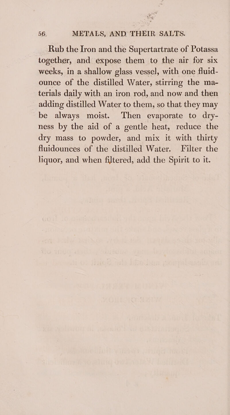 Rub the Iron and the Supertartrate of Potassa together, and expose them to the air for six weeks, in a shallow glass vessel, with one fluid- ounce of the distilled Water, stirring the ma- terials daily with an iron rod, and now and then adding distilled Water to them, so that they may be always moist. Then evaporate to dry- ness by the aid of a gentle heat, reduce the dry mass to powder, and mix it with thirty fluidounces of the distilled Water. Filter the liquor, and when filtered, add the Spirit to it.