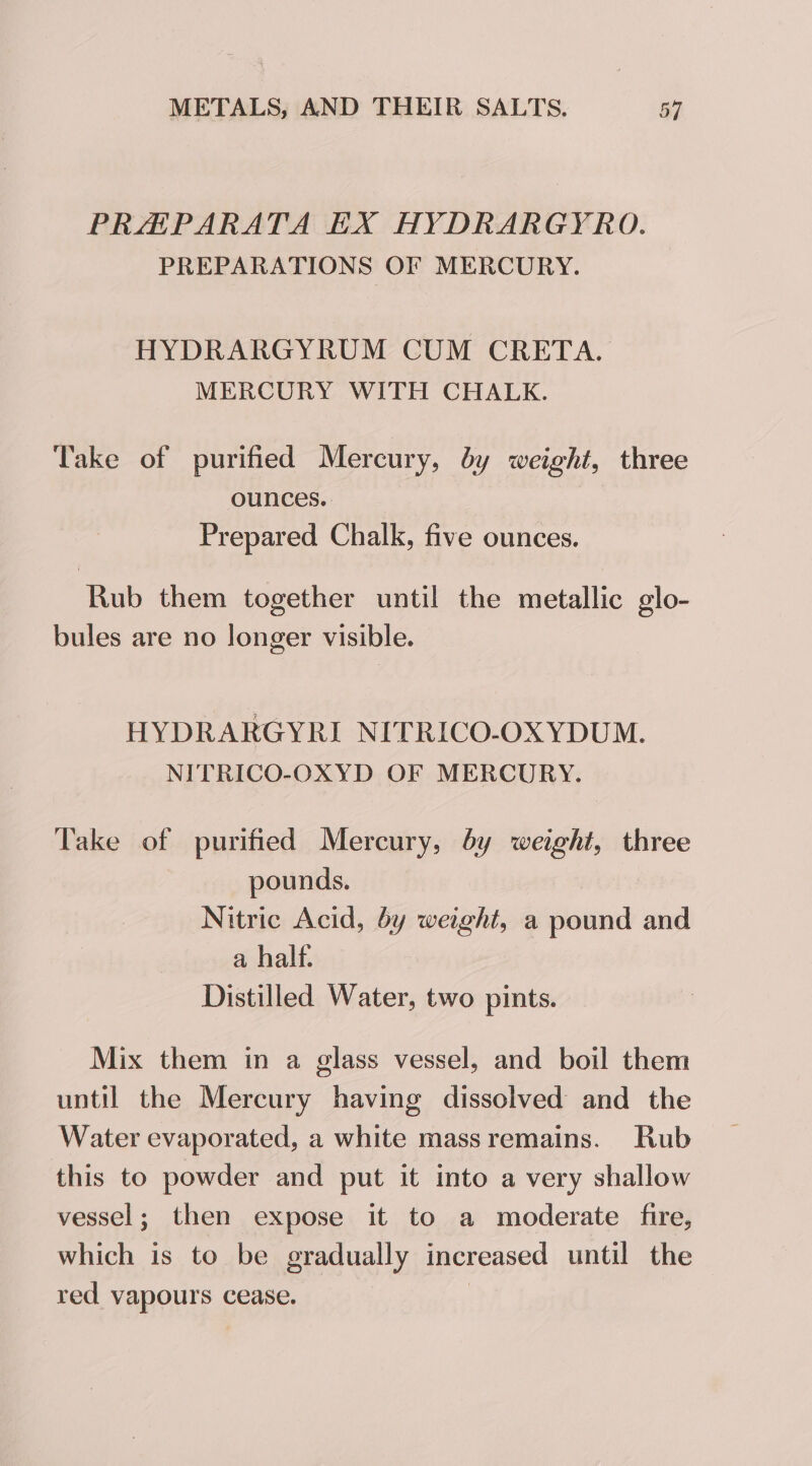 PRHPARATA EX HYDRARGYRO. PREPARATIONS OF MERCURY. HYDRARGYRUM CUM CRETA. MERCURY WITH CHALK. Take of purified Mercury, by weight, three ounces. Prepared Chalk, five ounces. Rub them together until the metallic glo- bules are no longer visible. HYDRARGYRI NITRICO-OXYDUM. NITRICO-OXYD OF MERCURY. Take of purified Mercury, by weight, three pounds. Nitric Acid, by weight, a pound and a half. Distilled Water, two pints. Mix them in a glass vessel, and boil them until the Mercury having dissolved and the Water evaporated, a white massremains. Rub this to powder and put it into a very shallow vessel; then expose it to a moderate fire, which is to be gradually increased until the red vapours cease. |