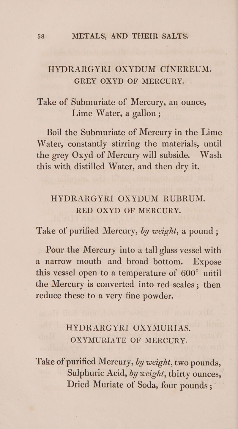 HYDRARGYRI OXYDUM CINEREUM. GREY OXYD OF MERCURY. Take of Submuriate of Mercury, an ounce, Lime Water, a gallon ; Boil the Submuriate of Mercury in the Lime Water, constantly stirring the materials, until the grey Oxyd of Mercury will subside. Wash this with distilled Water, and then dry it. HYDRARGYRI OXYDUM RUBRUM. RED OXYD OF MERCURY. Take of purified Mercury, by weight, a pound ; Pour the Mercury into a tall glass vessel with a narrow mouth and broad bottom. Expose this vessel open to a temperature of 600° until the Mercury is converted into red scales ; then reduce these to a very fine powder. HYDRARGYRI OXYMURIAS. -OXYMURIATE OF MERCURY. Take of purified Mercury, by weight, two pounds, Sulphuric Acid, by weight, thirty ounces, Dried Muriate of Soda, four pounds ;