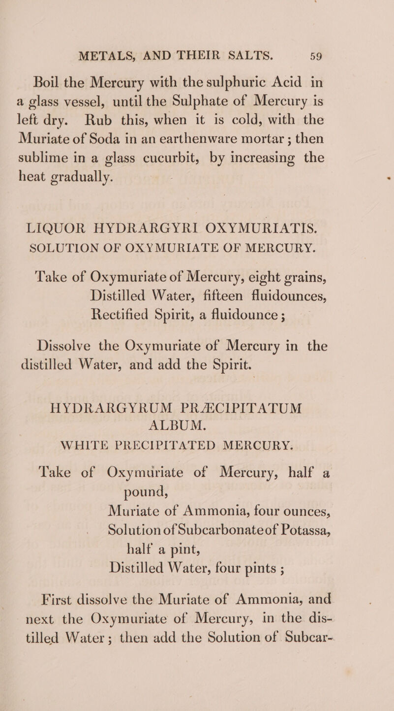 Boil the Mercury with the sulphuric Acid in a glass vessel, until the Sulphate of Mercury is left dry. Rub this, when it is cold, with the Muriate of Soda in an earthenware mortar ; then sublime in a glass cucurbit, by increasing the heat gradually. LIQUOR HYDRARGYRI OXYMURIATIS. SOLUTION OF OXYMURIATE OF MERCURY. Take of Oxymuriate of Mercury, eight grains, Distilled Water, fifteen fluidounces, Rectified Spirit, a fluidounce ; Dissolve the Oxymuriate of Mercury in the distilled Water, and add the Spirit. HYDRARGYROM PRACIPITATUM ALBUM. WHITE PRECIPITATED MERCURY. Take of Oxymuriate of Mercury, half a pound, Muriate of Ammonia, four ounces, Solution of Subcarbonateof Potassa, half a pint, Distilled Water, four pints ; First dissolve the Muriate of Ammonia, and next the Oxymuriate of Mercury, in the dis- tilled Water; then add the Solution of Subcar-