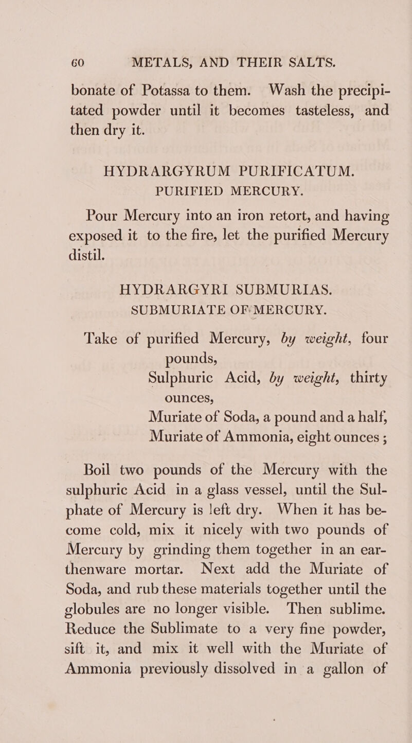 bonate of Potassa to them. Wash the precipi- tated powder until it becomes tasteless, and then dry it. HYDRARGYRUM PURIFICATUM. PURIFIED MERCURY. Pour Mercury into an iron retort, and having exposed it to the fire, let the purified Mercury distil. HYDRARGYRI SUBMURIAS. SUBMURIATE OF: MERCURY. Take of purified Mercury, by weight, four pounds, Sulphuric Acid, by weight, thirty ounces, Muriate of Soda, a pound and a half, Muriate of Ammonia, eight ounces ; Boil two pounds of the Mercury with the sulphuric Acid in a glass vessel, until the Sul- phate of Mercury is left dry. When it has be- come cold, mix it nicely with two pounds of Mercury by grinding them together in an ear- thenware mortar. Next add the Muriate of Soda, and rub these materials together until the globules are no longer visible. Then sublime. Reduce the Sublimate to a very fine powder, sift it, and mix it well with the Muriate of Ammonia previously dissolved in a gallon of