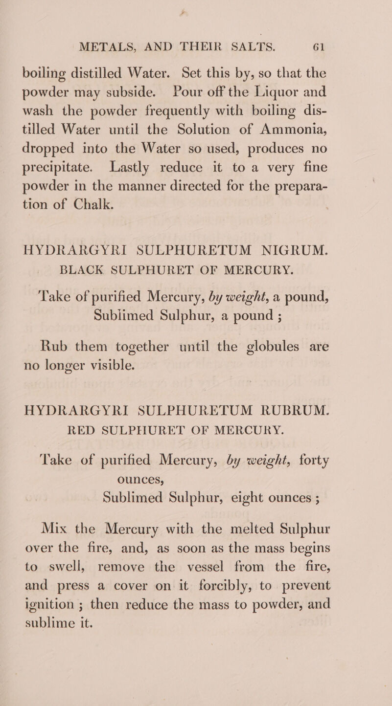 ¥ METALS, AND THEIR SALTS. 61 boiling distilled Water. Set this by, so that the powder may subside. Pour off the Liquor and wash the powder frequently with boiling dis- tilled Water until the Solution of Ammonia, dropped into the Water so used, produces no precipitate. Lastly reduce it to a very fine powder in the manner directed for the prepara- tion of Chalk. HYDRARGYRI SULPHURETUM NIGRUM. BLACK SULPHURET OF MERCURY. ‘Take of purified Mercury, by weight, a pound, Subiimed Sulphur, a pound ; Rub them together until the globules are no longer visible. HYDRARGYRI SULPHURETUM RUBRUM. RED SULPHURET OF MERCURY. Take of purified Mercury, by weight, forty ounces, Sublimed Sulphur, eight ounces ; Mix the Mercury with the melted Sulphur over the fire, and, as soon as the mass begins to swell, remove the vessel from the fire, and press a cover on it forcibly, to prevent ignition ; then reduce the mass to powder, and sublime it.