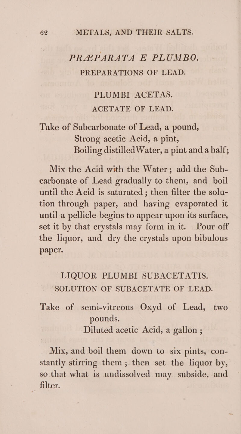 PRAEPARATA E PLUMBO. PREPARATIONS OF LEAD. PLUMBI ACETAS. ACETATE OF LEAD. Take of Subcarbonate of Lead, a pound, Strong acetic Acid, a pint, Boiling distilled Water, a pint and a half; Mix the Acid with the Water; add the Sub- carbonate of Lead gradually to them, and boil until the Acid is saturated; then filter the solu- tion through paper, and having evaporated it until a pellicle begins to appear upon its surface, set it by that crystals may form in it. Pour off the liquor, and dry the crystals upon bibulous paper. LIQUOR PLUMBI SUBACETATIS. SOLUTION OF SUBACETATE OF LEAD. Take of semi-vitreous Oxyd of Lead, two pounds. Diluted acetic Acid, a gallon ; Mix, and boil them down to six pints, con- stantly stirring them ; then set the liquor by, so that what is undissolved may subside, and filter.