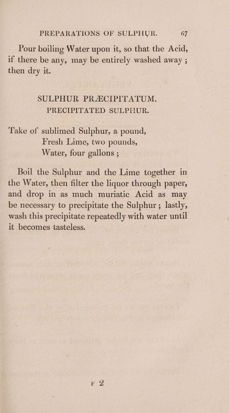 Pour boiling Water upon it, so that the Acid, if there be any, may be entirely washed away ; then dry it. SULPHUR PRAICIPITATUM. PRECIPITATED SULPHUR. Take of sublimed Sulphur, a pound, Fresh Lime, two pounds, Water, four gallons ; Boil the Sulphur and the Lime together in the Water, then filter the liquor through paper, and drop in as much muriatic Acid as may be necessary to precipitate the Sulphur ; lastly, wash this precipitate repeatedly with water until it becomes tasteless. BO?
